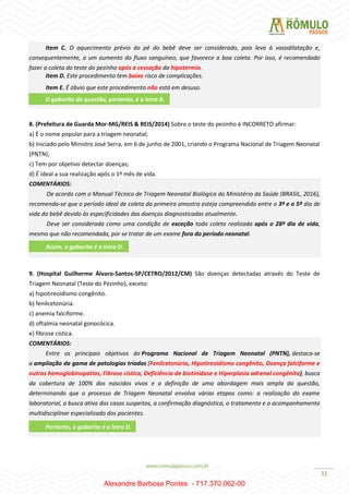 31
Item C. O aquecimento prévio do pé do bebê deve ser considerado, pois leva à vasodilatação e,
consequentemente, a um aumento do fluxo sanguíneo, que favorece a boa coleta. Por isso, é recomendado
fazer a coleta do teste do pezinho após a cessação da hipotermia.
Item D. Este procedimento tem baixo risco de complicações.
Item E. É óbvio que este procedimento não está em desuso.
8. (Prefeitura de Guarda Mor-MG/REIS & REIS/2014) Sobre o teste do pezinho é INCORRETO afirmar:
a) É o nome popular para a triagem neonatal;
b) Iniciado pelo Ministro José Serra, em 6 de junho de 2001, criando o Programa Nacional de Triagem Neonatal
(PNTN);
c) Tem por objetivo detectar doenças;
d) É ideal a sua realização após o 1º mês de vida.
COMENTÁRIOS:
De acordo com o Manual Técnico de Triagem Neonatal Biológica do Ministério da Saúde (BRASIL, 2016),
recomenda-se que o período ideal de coleta da primeira amostra esteja compreendido entre o 3º e o 5º dia de
vida do bebê devido às especificidades das doenças diagnosticadas atualmente.
Deve ser considerada como uma condição de exceção toda coleta realizada após o 28º dia de vida,
mesmo que não recomendada, por se tratar de um exame fora do período neonatal.
9. (Hospital Guilherme Álvaro-Santos-SP/CETRO/2012/CM) São doenças detectadas através do Teste de
Triagem Neonatal (Teste do Pezinho), exceto:
a) hipotireoidismo congênito.
b) fenilcetonúria.
c) anemia falciforme.
d) oftalmia neonatal gonocócica.
e) fibrose cística.
COMENTÁRIOS:
Entre os principais objetivos do Programa Nacional de Triagem Neonatal (PNTN), destaca-se
a ampliação da gama de patologias triadas (Fenilcetonúria, Hipotireoidismo congênito, Doença falciforme e
outras hemoglobinopatias, Fibrose cística, Deficiência de biotinidase e Hiperplasia adrenal congênita), busca
da cobertura de 100% dos nascidos vivos e a definição de uma abordagem mais ampla da questão,
determinando que o processo de Triagem Neonatal envolva várias etapas como: a realização do exame
laboratorial, a busca ativa dos casos suspeitos, a confirmação diagnóstica, o tratamento e o acompanhamento
multidisciplinar especializado dos pacientes.
O gabarito da questão, portanto, é a letra B.
Assim, o gabarito é a letra D.
Portanto, o gabarito é a letra D.
Alexandre Barbosa Pontes - 717.370.062-00
 