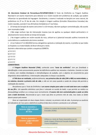 32
10. (Secretaria Estadual de Pernambuco-PE/UPENET/2014) O Teste da Orelhinha ou Triagem Auditiva
Neonatal é um exame importante para detectar se o recém-nascido tem problemas de audição, que podem
influenciar no aprendizado da linguagem. Geralmente, o exame é realizado no berçário em sono natural, de
preferência no 2º ou 3º dia de vida. Em relação à triagem auditiva (Emissões Otoacústicas Evocadas) dos
recém-nascidos, assinale V nas afirmativas Verdadeiras e F nas Falsas.
( ) O tempo de duração do exame varia entre 5 e 10 minutos; não tem qualquer contraindicação, não acorda
nem incomoda o bebê.
( ) Não exige nenhum tipo de intervenção invasiva (uso de agulhas ou qualquer objeto perfurante) e é
absolutamente nocivo devido ao tempo de duração.
( ) Na triagem auditiva em recém-nascido de risco, utilizam-se o potencial evocado auditivo transiente de
curta latência e a audiometria de tronco cerebral.
( ) A Lei Federal nº 12.303/2010 tornou obrigatória e gratuita a realização do exame, e acredita-se que todos
os hospitais e as maternidades do Brasil ofereçam o teste.
Assinale a alternativa que contém a sequência CORRETA.
a) V-V-V-V
b) V-F-V-V
c) F-V-V-V
d) V-F-F-V
e) V-V-F-F
COMENTÁRIOS:
A Triagem Auditiva Neonatal (TAN), conhecida como “teste da orelhinha”, tem por finalidade a
identificação o mais precocemente possível da deficiência auditiva nos neonatos e lactentes. Consiste no teste
e reteste, com medidas fisiológicas e eletrofisiológicas da audição, com o objetivo de encaminhá-los para
diagnóstico dessa deficiência, e intervenções adequadas à criança e sua família.
A TAN deve ser realizada, preferencialmente, nos primeiros dias de vida (24h a 48h) na maternidade, e,
no máximo, durante o primeiro mês de vida, a não ser em casos quando a saúde da criança não permita a
realização dos exames.
Ressaltamos que o Teste da Orelhinha é um exame simples para saber se está tudo bem com a audição
do seu filho. Um aparelho eletrônico com fone é colocado no ouvido do bebê, o que permite ao médico ou
fonoaudiólogo verificar se a criança ouve normalmente. O exame não tem contraindicações e pode ser feito
com o bebê dormindo. Recomenda-se que o teste seja feito no primeiro mês de vida, mas todos os bebês
devem passar pelo exame.
Deve ser organizada em duas etapas (teste e reteste), no primeiro mês de vida. A presença ou ausência
de indicadores de risco para a deficiência auditiva (Irda) deve orientar o protocolo a ser utilizado:
Para os neonatos e
lactentes SEM indicador
de risco
Utiliza-se o exame de Emissões Otoacústicas
Evocadas (EOAE).
Utiliza-se o teste de Peate-Automático ou em
modo triagem (Potencial Evocado Auditivo de
Tronco Encefálico).
Para os neonatos e
lactentes COM indicador
de risco
Alexandre Barbosa Pontes - 717.370.062-00
 