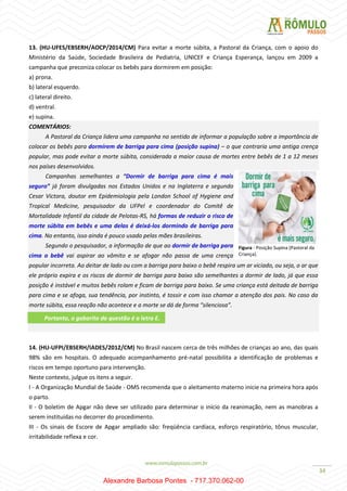 34
13. (HU-UFES/EBSERH/AOCP/2014/CM) Para evitar a morte súbita, a Pastoral da Criança, com o apoio do
Ministério da Saúde, Sociedade Brasileira de Pediatria, UNICEF e Criança Esperança, lançou em 2009 a
campanha que preconiza colocar os bebês para dormirem em posição:
a) prona.
b) lateral esquerdo.
c) lateral direito.
d) ventral.
e) supina.
COMENTÁRIOS:
A Pastoral da Criança lidera uma campanha no sentido de informar a população sobre a importância de
colocar os bebês para dormirem de barriga para cima (posição supina) – o que contraria uma antiga crença
popular, mas pode evitar a morte súbita, considerada a maior causa de mortes entre bebês de 1 a 12 meses
nos países desenvolvidos.
Campanhas semelhantes a “Dormir de barriga para cima é mais
seguro” já foram divulgadas nos Estados Unidos e na Inglaterra e segundo
Cesar Victora, doutor em Epidemiologia pela London School of Hygiene and
Tropical Medicine, pesquisador da UFPel e coordenador do Comitê de
Mortalidade Infantil da cidade de Pelotas-RS, há formas de reduzir o risco de
morte súbita em bebês e uma delas é deixá-los dormindo de barriga para
cima. No entanto, isso ainda é pouco usado pelas mães brasileiras.
Segundo o pesquisador, a informação de que ao dormir de barriga para
cima o bebê vai aspirar ao vômito e se afogar não passa de uma crença
popular incorreta. Ao deitar de lado ou com a barriga para baixo o bebê respira um ar viciado, ou seja, o ar que
ele próprio expira e os riscos de dormir de barriga para baixo são semelhantes a dormir de lado, já que essa
posição é instável e muitos bebês rolam e ficam de barriga para baixo. Se uma criança está deitada de barriga
para cima e se afoga, sua tendência, por instinto, é tossir e com isso chamar a atenção dos pais. No caso da
morte súbita, essa reação não acontece e a morte se dá de forma “silenciosa”.
.
14. (HU-UFPI/EBSERH/IADES/2012/CM) No Brasil nascem cerca de três milhões de crianças ao ano, das quais
98% são em hospitais. O adequado acompanhamento pré-natal possibilita a identificação de problemas e
riscos em tempo oportuno para intervenção.
Neste contexto, julgue os itens a seguir.
I - A Organização Mundial de Saúde - OMS recomenda que o aleitamento materno inicie na primeira hora após
o parto.
II - O boletim de Apgar não deve ser utilizado para determinar o início da reanimação, nem as manobras a
serem instituídas no decorrer do procedimento.
III - Os sinais de Escore de Apgar ampliado são: freqüência cardíaca, esforço respiratório, tônus muscular,
irritabilidade reflexa e cor.
Figura - Posição Supina (Pastoral da
Criança).
Portanto, o gabarito da questão é a letra E.
Alexandre Barbosa Pontes - 717.370.062-00
 