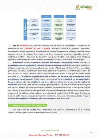 36
Item IV. INCORRETO. Os parâmetros utilizados para determinar a necessidade de reanimar um RN
recém-nascido são: coloração de pele e mucosas, frequência cardíaca e frequência respiratória.
Imediatamente após o nascimento, a necessidade de reanimação depende da avaliação rápida de quatro
situações referentes à vitalidade do concepto, sendo feitas as seguintes perguntas: - Gestação a termo? -
Ausência de mecônio? - Respirando ou chorando? - Tônus muscular bom? Se a resposta é sim a todas as
perguntas, considera-se que o RN está com boa vitalidade e não necessita de manobras de reanimação.
A reanimação depende da avaliação simultânea da respiração e da frequência cardíaca (FC). A FC é o
principal determinante da decisão de indicar as diversas manobras de reanimação. Logo após o nascimento,
o RN deve respirar de maneira regular, suficiente para manter a FC acima de 100 bpm. A FC deve ser avaliada
por meio da ausculta do precórdio com estetoscópio, podendo eventualmente ser verificada pela palpação do
pulso na base do cordão umbilical. Tanto a ausculta precordial quanto a palpação do cordão podem
subestimar a FC. A avaliação da coloração da pele e mucosas do RN não é mais utilizada para decidir
procedimentos na sala de parto. Estudos recentes têm mostrado que a avaliação da cor das extremidades,
tronco e mucosas, rósea ou cianótica, é subjetiva e não tem relação com a saturação de oxigênio ao
nascimento. Além disso, recém-nascidos com respiração regular e FC >100 bpm podem demorar minutos para
ficar rosados. Naqueles que não precisam de procedimentos de reanimação ao nascer, a saturação de oxigênio
com 1 minuto de vida se situa ao redor de 60-65%, só atingindo valores entre 87-92% no quinto minuto. Assim,
o processo de transição normal para alcançar uma saturação de oxigênio acima de 90% requer 5 minutos ou
mais em recém-nascidos saudáveis que respiram ar ambiente. Com base nesses dados, conclui-se que a
avaliação da vitalidade do neonato logo após o nascimento não deve incluir a cor.
Mas essa questão foi anulada, pois ao analisarmos cada assertivas, verificamos que a I, II e III estão
corretas e a letra B afirma que existe apenas uma assertiva correta.
Amigo (a), o gabarito da banca foi a letra B,
Alexandre Barbosa Pontes - 717.370.062-00
 