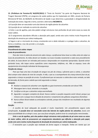37
15. (Prefeitura de Teresina-PI/ NUCEPE/2015) O “Teste do Pezinho” faz parte do Programa Nacional de
Triagem Neonatal (PNTN), um programa de saúde publica que foi implantado em 2001, através da Portaria
Ministerial Nº 822, de 06/06/01 do Ministério de Saúde e que determina a gratuidade e obrigatoriedade da
realização dos testes. Segundo o tema, assinale a alternativa INCORRETA.
a) A punção deve ser executada numa das laterais da região plantar do calcanhar.
b) A punção de ser realizado no centro do calcanhar.
c) Evite o uso de agulhas, pois elas podem atingir estruturas mais profundas do pé como ossos ou vasos de
maior calibre.
d) O sangramento abundante dificulta a absorção pelo papel, sendo este outro motivo muito frequente de
devolução de amostras por coleta inadequada.
e) Segure o pé e o tornozelo da criança, envolvendo com o dedo indicador e o polegar todo o calcanhar, de
forma a imobilizar, mas não prender a circulação.
COMENTÁRIOS:
Procedimento de coleta: etapas
Luvas de procedimento:
Para dar início à coleta da amostra de cada criança, o profissional deve lavar as mãos antes de calçar as
luvas de procedimento. As mãos devem ser lavadas e as luvas trocadas novamente a cada novo procedimento
de coleta. As luvas devem ser retiradas pelo avesso e desprezadas em recipientes apropriados. Quando estiver
portando luvas, não toque outras superfícies como maçanetas, telefones, etc. Não se esqueça, luvas são
equipamentos de proteção individual de biossegurança.
Posição da criança:
Para que haja uma boa circulação de sangue nos pés da criança, suficiente para a coleta, o calcanhar
deve sempre estar abaixo do nível do coração. A mãe, o pai ou o acompanhante da criança deverá ficar de pé,
segurando a criança na posição de arroto. O profissional que vai executar a coleta deve estar sentado, ao lado
da bancada, de frente para o adulto que está segurando a criança.
Assepsia:
 Realizar a assepsia do calcanhar com algodão ou gaze levemente umedecida com álcool 70%.
 Massagear bem o local, ativando a circulação.
 Certificar-se de que o calcanhar esteja avermelhado.
 Aguardar a secagem completa do álcool. Nunca realizar a punção enquanto existir álcool, porque sua
mistura com o sangue leva à diluição da amostra e rompimento dos glóbulos sanguíneos (hemólise).
 Nunca utilizar álcool iodado ou antisséptico colorido, porque eles interferem nos resultados de algumas
das análises.
Punção:
A escolha do local adequado da punção é muito importante. Um procedimento seguro evita
complicações. A punção deve ser executada numa das laterais da região plantar do calcanhar, locais com
pouca possibilidade de se atingir o osso, que caso fosse atingido, poderia levar às complicações mencionadas.
Evite o uso de agulhas, pois elas podem atingir estruturas mais profundas do pé como ossos ou vasos
de maior calibre, além de provocarem um sangramento abundante que dificulta a absorção pelo papel,
sendo este outro motivo muito frequente de devolução de amostras por coleta inadequada.
É necessário que a punção seja realizada de forma segura e tranquila. Tenha em mente que um
Alexandre Barbosa Pontes - 717.370.062-00
 