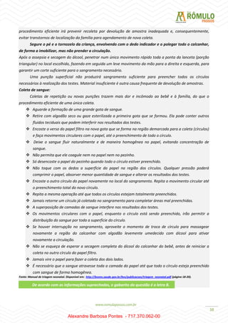 38
procedimento eficiente irá prevenir recoleta por devolução de amostra inadequada e, consequentemente,
evitar transtornos de localização da família para agendamento de nova coleta.
Segure o pé e o tornozelo da criança, envolvendo com o dedo indicador e o polegar todo o calcanhar,
de forma a imobilizar, mas não prender a circulação.
Após a assepsia e secagem do álcool, penetrar num único movimento rápido toda a ponta da lanceta (porção
triangular) no local escolhido, fazendo em seguida um leve movimento da mão para a direita e esquerda, para
garantir um corte suficiente para o sangramento necessário.
Uma punção superficial não produzirá sangramento suficiente para preencher todos os círculos
necessários à realização dos testes. Material insuficiente é outra causa frequente de devolução de amostras.
Coleta de sangue:
Coletas de repetição ou novas punções trazem mais dor e incômodo ao bebê e à família, do que o
procedimento eficiente de uma única coleta.
 Aguarde a formação de uma grande gota de sangue.
 Retire com algodão seco ou gaze esterilizada a primeira gota que se formou. Ela pode conter outros
fluidos teciduais que podem interferir nos resultados dos testes.
 Encoste o verso do papel filtro na nova gota que se forma na região demarcada para a coleta (círculos)
e faça movimentos circulares com o papel, até o preenchimento de todo o círculo.
 Deixe o sangue fluir naturalmente e de maneira homogênea no papel, evitando concentração de
sangue.
 Não permita que ele coagule nem no papel nem no pezinho.
 Só desencoste o papel do pezinho quando todo o círculo estiver preenchido.
 Não toque com os dedos a superfície do papel na região dos círculos. Qualquer pressão poderá
comprimir o papel, absorver menor quantidade de sangue e alterar os resultados dos testes.
 Encoste o outro círculo do papel novamente no local do sangramento. Repita o movimento circular até
o preenchimento total do novo círculo.
 Repita a mesma operação até que todos os círculos estejam totalmente preenchidos.
 Jamais retorne um círculo já coletado no sangramento para completar áreas mal preenchidas.
 A superposição de camadas de sangue interfere nos resultados dos testes.
 Os movimentos circulares com o papel, enquanto o círculo está sendo preenchido, irão permitir a
distribuição do sangue por toda a superfície do círculo.
 Se houver interrupção no sangramento, aproveite o momento de troca de círculo para massagear
novamente a região do calcanhar com algodão levemente umedecido com álcool para ativar
novamente a circulação.
 Não se esqueça de esperar a secagem completa do álcool do calcanhar do bebê, antes de reiniciar a
coleta no outro círculo do papel filtro.
 Jamais vire o papel para fazer a coleta dos dois lados.
 É necessário que o sangue atravesse toda a camada do papel até que todo o círculo esteja preenchido
com sangue de forma homogênea.
Fonte: Manual de triagem neonatal. Disponível em: http://bvsms.saude.gov.br/bvs/publicacoes/triagem_neonatal.pdf (página 18-20).
De acordo com as informações supracitadas, o gabarito da questão é a letra B.
Alexandre Barbosa Pontes - 717.370.062-00
 