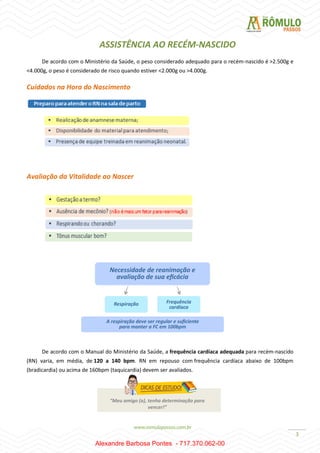 3
ASSISTÊNCIA AO RECÉM-NASCIDO
De acordo com o Ministério da Saúde, o peso considerado adequado para o recém-nascido é >2.500g e
<4.000g, o peso é considerado de risco quando estiver <2.000g ou >4.000g.
Cuidados na Hora do Nascimento
Avaliação da Vitalidade ao Nascer
De acordo com o Manual do Ministério da Saúde, a frequência cardíaca adequada para recém-nascido
(RN) varia, em média, de 120 a 140 bpm. RN em repouso com frequência cardíaca abaixo de 100bpm
(bradicardia) ou acima de 160bpm (taquicardia) devem ser avaliados.
“Meu amigo (a), tenha determinação para
vencer!”
Alexandre Barbosa Pontes - 717.370.062-00
 