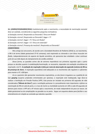 39
16. (UNIRIO/CESGRANRIO/2016) Imediatamente após o nascimento, a necessidade de reanimação neonatal
deve ser avaliada, considerando as seguintes perguntas norteadoras:
a) Gestação a termo?; Respirando ou Chorando?; Tônus em flexão?
b) Gestação a termo?; Respirando ou Chorando?; Apgar > 7?
c) Gestação a termo?; Apgar < 7?; Tônus em flexão?
d) Gestação a termo?; Apgar < 5?; Tônus em extensão?
e) Gestação a termo?; Presença de mecônio?; Respirando ou Chorando?
COMENTÁRIOS:
Meu amigo (a) concurseiro, de acordo com a Sociedade Brasileira de Pediatria (2016) se, ao nascimento,
o RN é de termo (idade gestacional 37-41 semanas), está respirando ou chorando e com tônus muscular em
flexão, independentemente do aspecto do líquido amniótico, ele apresenta boa vitalidade e deve continuar
junto de sua mãe depois do clampeamento do cordão umbilical.
Dessa forma, as questões acima são de extrema importância nos primeiros segundos após o parto
porque as decisões quanto à estabilização/reanimação, se necessário, dependem da avaliação simultânea da
respiração e da FC. A avaliação da respiração é feita por meio da observação da expansão torácica do RN ou
da presença de choro. A respiração espontânea está adequada se os movimentos são regulares e suficientes
para manter a FC >100 bpm.
Já se o paciente não apresentar movimentos respiratórios, se eles forem irregulares ou o padrão for do
tipo gasping (suspiros profundos entremeados por apneias), a respiração está inadequada, logo deve-se
realizar a Ventilação em Pressão Positiva (VPP). Esta precisa ser iniciada nos primeiros 60 segundos de vida
considerados (“Minuto de Ouro”), pois a ventilação pulmonar é o procedimento mais importante e efetivo na
reanimação do RN em sala de parto, e o risco de morte ou morbidade aumenta em 16% a cada 30 segundos de
demora para iniciar a VPP até o 6º minuto após o nascimento, de modo independente do peso ao nascer, da
idade gestacional ou de complicações na gravidez ou no parto. Segue um esquema abaixo para facilitar o seu
entendimento em relação ao conteúdo que aborda a questão:
Está estudando?
Deixa o celular no silencioso
E concentre-se!
Alexandre Barbosa Pontes - 717.370.062-00
 
