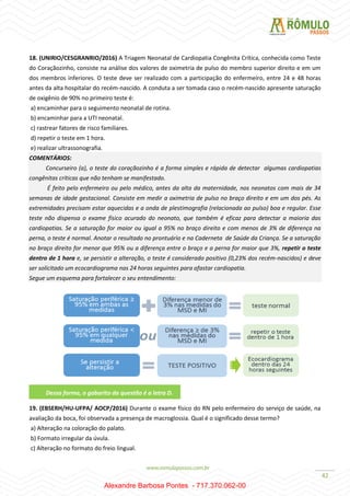 42
18. (UNIRIO/CESGRANRIO/2016) A Triagem Neonatal de Cardiopatia Congênita Crítica, conhecida como Teste
do Coraçãozinho, consiste na análise dos valores de oximetria de pulso do membro superior direito e em um
dos membros inferiores. O teste deve ser realizado com a participação do enfermeiro, entre 24 e 48 horas
antes da alta hospitalar do recém-nascido. A conduta a ser tomada caso o recém-nascido apresente saturação
de oxigênio de 90% no primeiro teste é:
a) encaminhar para o seguimento neonatal de rotina.
b) encaminhar para a UTI neonatal.
c) rastrear fatores de risco familiares.
d) repetir o teste em 1 hora.
e) realizar ultrassonografia.
COMENTÁRIOS:
Concurseiro (a), o teste do coraçãozinho é a forma simples e rápida de detectar algumas cardiopatias
congênitas críticas que não tenham se manifestado.
É feito pelo enfermeiro ou pelo médico, antes da alta da maternidade, nos neonatos com mais de 34
semanas de idade gestacional. Consiste em medir a oximetria de pulso no braço direito e em um dos pés. As
extremidades precisam estar aquecidas e a onda de plestimografia (relacionada ao pulso) boa e regular. Esse
teste não dispensa o exame físico acurado do neonato, que também é eficaz para detectar a maioria das
cardiopatias. Se a saturação for maior ou igual a 95% no braço direito e com menos de 3% de diferença na
perna, o teste é normal. Anotar o resultado no prontuário e na Caderneta de Saúde da Criança. Se a saturação
no braço direito for menor que 95% ou a diferença entre o braço e a perna for maior que 3%, repetir o teste
dentro de 1 hora e, se persistir a alteração, o teste é considerado positivo (0,23% dos recém-nascidos) e deve
ser solicitado um ecocardiograma nas 24 horas seguintes para afastar cardiopatia.
Segue um esquema para fortalecer o seu entendimento:
19. (EBSERH/HU-UFPA/ AOCP/2016) Durante o exame físico do RN pelo enfermeiro do serviço de saúde, na
avaliação da boca, foi observada a presença de macroglossia. Qual é o significado desse termo?
a) Alteração na coloração do palato.
b) Formato irregular da úvula.
c) Alteração no formato do freio lingual.
Dessa forma, o gabarito da questão é a letra D.
Alexandre Barbosa Pontes - 717.370.062-00
 