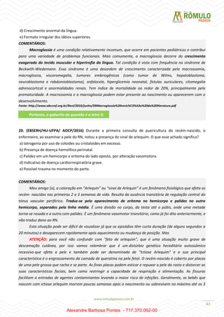 43
d) Crescimento anormal da língua.
e) Formato irregular dos lábios superiores.
COMENTÁRIOS:
Macroglossia é uma condição relativamente incomum, que ocorre em pacientes pediátricos e contribui
para uma variedade de problemas funcionais. Mais comumente, a macroglossia decorre do crescimento
exagerado do tecido muscular e hipertrofia da língua. Tal condição é vista com frequência na síndrome de
Beckwith-Wiedemann. Essa síndrome é uma desordem de crescimento caracterizada pela macrossomia,
macroglossia, visceromegalia, tumores embriogênicos (como tumor de Wilms, hepatoblastoma,
neuroblastoma e rabdomioblastoma), onfalocele, hiperglicemia neonatal, fístulas auriculares, citomegalia
adrenocortical e anormalidades renais. Tem índice de mortalidade ao redor de 20%, principalmente pela
prematuridade. A macrossomia e a macroglossia podem estar presente ao nascimento ou aparecerem com o
desenvolvimento.
Fonte: http://www.abccmf.org.br/Revi/2010/junho/09Macroglossia%20revis%C3%A3o%20da%20literatura.pdf
20. (EBSERH/HU-UFPA/ AOCP/2016) Durante a primeira consulta de puericultura do recém-nascido, o
enfermeiro, ao examinar a pele do RN, notou a presença do sinal de arlequim. O que esse achado significa?
a) Iatrogenia por uso de coloides ou cristaloides em excesso.
b) Presença de doença hemolítica perinatal.
c) Palidez em um hemicorpo e eritema do lado oposto, por alteração vasomotora.
d) Indicativo de doença cardiorrespiratória grave.
e) Possível trauma no momento do parto.
COMENTÁRIOS:
Meu amigo (a), a coloração em “Arlequin” ou “sinal de Arlequin” é um fenômeno fisiológico que afeta os
recém- nascidos nas primeiras 2 a 3 semanas de vida. Resulta da ausência transitória de regulação central do
tónus vascular periférico. Traduz-se pelo aparecimento de eritema no hemicorpo e palidez no outro
hemicorpo, separados pela linha média. É uma divisão no corpo, da testa até o púbis, onde uma metade
torna-se rosada e a outra com palidez. É um fenômeno vasomotor transitório, como já foi dito anteriormente, e
não traduz dano ao RN.
Esta situação pode ser difícil de visualizar já que os episódios têm curta duração (de alguns segundos a
20 minutos) e desaparecem rapidamente após aquecimento ou mudança de posição. Mas
ATENÇÃO: para você não confundir com "feto de arlequim", que é uma situação muito grave de
descamação cutânea, por isso vamos relembrar que é um distúrbio genético hereditário autossômico
recessivo que afeta a pele e também pode ser denominada de “Ictiose Arlequim” e a sua principal
característica é o engrossamento da camada de queratina na pele fetal. O recém-nascido é coberto por placas
de uma pele grossa que racha e se parte. As finas placas podem esticar e repuxar a pele do rosto e distorcer as
suas características faciais, bem como restringir a capacidade de respiração e alimentação. As fissuras
facilitam a entradas de agentes contaminantes levando a maior risco de infeções. Geralmente, os bebês que
nascem com ictiose arlequim morrem poucas semanas após o nascimento ou sobrevivem no máximo até os 3
Portanto, o gabarito da questão é a letra D.
Alexandre Barbosa Pontes - 717.370.062-00
 