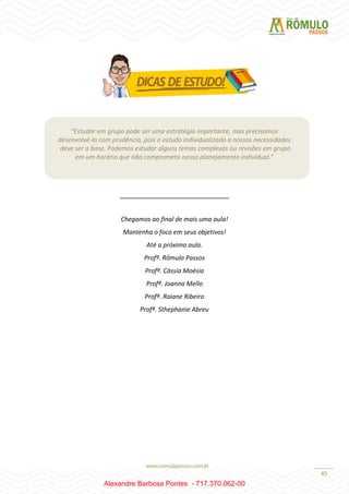 45
“Estudar em grupo pode ser uma estratégia importante, mas precisamos
desenvolvê-la com prudência, pois o estudo individualizado a nossas necessidades
deve ser a base. Podemos estudar alguns temas complexos ou revisões em grupo
em um horário que não comprometa nosso planejamento individual.”
_______________________________
Chegamos ao final de mais uma aula!
Mantenha o foco em seus objetivos!
Até a próxima aula.
Profº. Rômulo Passos
Profª. Cássia Moésia
Profª. Joanna Mello
Profª. Raiane Ribeiro
Profª. Sthephanie Abreu
Alexandre Barbosa Pontes - 717.370.062-00
 