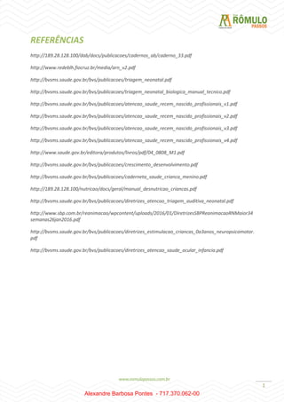 1
REFERÊNCIAS
http://189.28.128.100/dab/docs/publicacoes/cadernos_ab/caderno_33.pdf
http://www.redeblh.fiocruz.br/media/arn_v2.pdf
http://bvsms.saude.gov.br/bvs/publicacoes/triagem_neonatal.pdf
http://bvsms.saude.gov.br/bvs/publicacoes/triagem_neonatal_biologica_manual_tecnico.pdf
http://bvsms.saude.gov.br/bvs/publicacoes/atencao_saude_recem_nascido_profissionais_v1.pdf
http://bvsms.saude.gov.br/bvs/publicacoes/atencao_saude_recem_nascido_profissionais_v2.pdf
http://bvsms.saude.gov.br/bvs/publicacoes/atencao_saude_recem_nascido_profissionais_v3.pdf
http://bvsms.saude.gov.br/bvs/publicacoes/atencao_saude_recem_nascido_profissionais_v4.pdf
http://www.saude.gov.br/editora/produtos/livros/pdf/04_0808_M1.pdf
http://bvsms.saude.gov.br/bvs/publicacoes/crescimento_desenvolvimento.pdf
http://bvsms.saude.gov.br/bvs/publicacoes/caderneta_saude_crianca_menino.pdf
http://189.28.128.100/nutricao/docs/geral/manual_desnutricao_criancas.pdf
http://bvsms.saude.gov.br/bvs/publicacoes/diretrizes_atencao_triagem_auditiva_neonatal.pdf
http://www.sbp.com.br/reanimacao/wpcontent/uploads/2016/01/DiretrizesSBPReanimacaoRNMaior34
semanas26jan2016.pdf
http://bvsms.saude.gov.br/bvs/publicacoes/diretrizes_estimulacao_criancas_0a3anos_neuropsicomotor.
pdf
http://bvsms.saude.gov.br/bvs/publicacoes/diretrizes_atencao_saude_ocular_infancia.pdf
Alexandre Barbosa Pontes - 717.370.062-00
 
