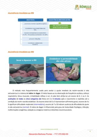 4
Assistência Imediata ao RN
Assistência Imediata ao RN
O método mais frequentemente usado para avaliar o ajuste imediato do recém-nascido à vida
extrauterina é o sistema de índice de Apgar. O índice baseia-se na observação de frequência cardíaca, esforço
respiratório, tônus muscular, irritabilidade reflexa e cor. A cada item atribui-se um escore de 0, 1 ou 2. As
avaliações de todas as cinco categorias são feitas em 1 e 5 minutos após o nascimento e repetidas até a
condição do recém nascido estabilizar. Os escores totais de 0 a 3 representam sofrimento grave, escores de 4 a
6 significam dificuldade moderada (intermediário), escores de 7 a 10 indicam ausência de dificuldade de ajuste
à vida extrauterina (normal). O índice do Apgar é influenciado pelo grau de imaturidade fisiológica, infecção,
malformações congênitas, sedação ou analgesia materna e distúrbios neuromusculares.
Secar e Aquecer o RN
Estabelecer a permeabilidade
das vias aéreas
Alexandre Barbosa Pontes - 717.370.062-00
 