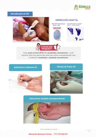 6
Identificação do RN
Essas aulas escritas (PDF) são atualizadas mensalmente - se for
imprimir, faça isso apenas das aulas que estiver acompanhando, pois
o material é atualizado e ampliado mensalmente.
Administrar Vitamina K1 Nitrato de Prata 1%
Determinar medidas antropométricas
Alexandre Barbosa Pontes - 717.370.062-00
 