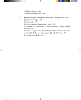 7.10 Financiamento 186
	 7.11 Considerações Finais 195
8	 As relações entre Saneamento, Promoção e Prevenção da Saúde e
Controle de Doenças 198
	 8.1 Introdução 199
	 8.2 As relações entre Saneamento e Saúde 202
	 8.3 Política de Saneamento e desenvolvimento Urbano: Políticas
Setoriais 204
	 8.4 Ações de Engenharia de Saúde Pública e de Saneamento vinculadas
ao Ministério da Saúde e sob a responsabilidade da Funasa 207
	 8.6 Considerações finais 214
livro8.indd 10 2/21/aaaa 10:17:46
 