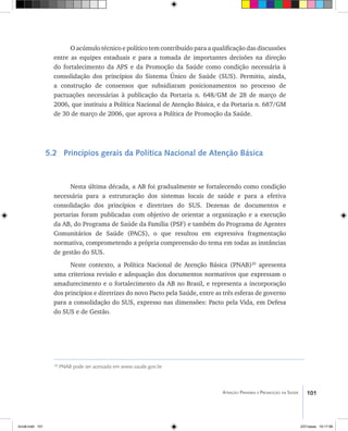 101Atenção Primária e Promoção da Saúde
O acúmulo técnico e político tem contribuído para a qualificação das discussões
entre as equipes estaduais e para a tomada de importantes decisões na direção
do fortalecimento da APS e da Promoção da Saúde como condição necessária à
consolidação dos princípios do Sistema Único de Saúde (SUS). Permitiu, ainda,
a construção de consensos que subsidiaram posicionamentos no processo de
pactuações necessárias à publicação da Portaria n. 648/GM de 28 de março de
2006, que instituiu a Política Nacional de Atenção Básica, e da Portaria n. 687/GM
de 30 de março de 2006, que aprova a Política de Promoção da Saúde.
5.2 Princípios gerais da Política Nacional de Atenção Básica
Nesta última década, a AB foi gradualmente se fortalecendo como condição
necessária para a estruturação dos sistemas locais de saúde e para a efetiva
consolidação dos princípios e diretrizes do SUS. Dezenas de documentos e
portarias foram publicadas com objetivo de orientar a organização e a execução
da AB, do Programa de Saúde da Família (PSF) e também do Programa de Agentes
Comunitários de Saúde (PACS), o que resultou em expressiva fragmentação
normativa, comprometendo a própria compreensão do tema em todas as instâncias
de gestão do SUS.
Neste contexto, a Política Nacional de Atenção Básica (PNAB)20
apresenta
uma criteriosa revisão e adequação dos documentos normativos que expressam o
amadurecimento e o fortalecimento da AB no Brasil, e representa a incorporação
dos princípios e diretrizes do novo Pacto pela Saúde, entre as três esferas de governo
para a consolidação do SUS, expresso nas dimensões: Pacto pela Vida, em Defesa
do SUS e de Gestão.
20
PNAB pode ser acessada em www.saude.gov.br
livro8.indd 101 2/21/aaaa 10:17:56
 