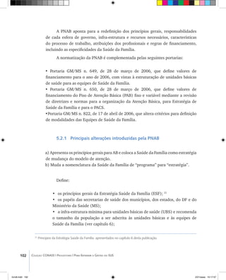 102 Coleção CONASS | Progestores ������� ����������� ���������� ���| Para Entender a Gestão do SUS
A PNAB aponta para a redefinição dos princípios gerais, responsabilidades
de cada esfera de governo, infra-estrutura e recursos necessários, características
do processo de trabalho, atribuições dos profissionais e regras de financiamento,
incluindo as especificidades da Saúde da Família.
A normatização da PNAB é complementada pelas seguintes portarias:
• Portaria GM/MS n. 649, de 28 de março de 2006, que define valores de
financiamento para o ano de 2006, com vistas à estruturação de unidades básicas
de saúde para as equipes de Saúde da Família.
• Portaria GM/MS n. 650, de 28 de março de 2006, que define valores de
financiamento do Piso de Atenção Básica (PAB) fixo e variável mediante a revisão
de diretrizes e normas para a organização da Atenção Básica, para Estratégia de
Saúde da Família e para o PACS.
•Portaria GM/MS n. 822, de 17 de abril de 2006, que altera critérios para definição
de modalidades das Equipes de Saúde da Família.
5.2.1 Principais alterações introduzidas pela PNAB
a) Apresenta os princípios gerais para AB e coloca a Saúde da Família como estratégia
de mudança do modelo de atenção.
b) Muda a nomenclatura da Saúde da Família de “programa” para “estratégia”.
Define:
•	 os princípios gerais da Estratégia Saúde da Família (ESF); 21
•	 os papéis das secretarias de saúde dos municípios, dos estados, do DF e do
Ministério da Saúde (MS);
•	 a infra-estrutura mínima para unidades básicas de saúde (UBS) e recomenda
o tamanho da população a ser adscrita às unidades básicas e às equipes de
Saúde da Família (ver capítulo 6);
21
Princípios da Estratégia Saúde da Família: apresentados no capítulo 6 desta publicação.
livro8.indd 102 2/21/aaaa 10:17:57
 