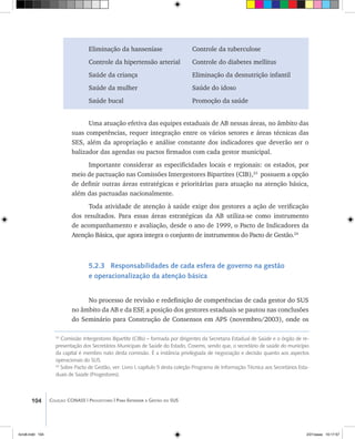 104 Coleção CONASS | Progestores ������� ����������� ���������� ���| Para Entender a Gestão do SUS
23
Comissão Intergestores Bipartite (CIBs) – formada por dirigentes da Secretaria Estadual de Saúde e o órgão de re-
presentação dos Secretários Municipais de Saúde do Estado, Cosems, sendo que, o secretário de saúde do município
da capital é membro nato desta comissão. É a instância privilegiada de negociação e decisão quanto aos aspectos
operacionais do SUS.
24
Sobre Pacto de Gestão, ver: Livro I, capítulo 5 desta coleção Programa de Informação Técnica aos Secretários Esta-
duais de Saúde (Progestores).
Eliminação da hanseníase 		 Controle da tuberculose
Controle da hipertensão arterial	 Controle do diabetes mellitus
Saúde da criança			 Eliminação da desnutrição infantil
Saúde da mulher			 Saúde do idoso
Saúde bucal				 Promoção da saúde
Uma atuação efetiva das equipes estaduais de AB nessas áreas, no âmbito das
suas competências, requer integração entre os vários setores e áreas técnicas das
SES, além da apropriação e análise constante dos indicadores que deverão ser o
balizador das agendas ou pactos firmados com cada gestor municipal.
Importante considerar as especificidades locais e regionais: os estados, por
meio de pactuação nas Comissões Intergestores Bipartites (CIB),23
possuem a opção
de definir outras áreas estratégicas e prioritárias para atuação na atenção básica,
além das pactuadas nacionalmente.
Toda atividade de atenção à saúde exige dos gestores a ação de verificação
dos resultados. Para essas áreas estratégicas da AB utiliza-se como instrumento
de acompanhamento e avaliação, desde o ano de 1999, o Pacto de Indicadores da
Atenção Básica, que agora integra o conjunto de instrumentos do Pacto de Gestão.24
5.2.3 Responsabilidades de cada esfera de governo na gestão
e operacionalização da atenção básica
No processo de revisão e redefinição de competências de cada gestor do SUS
no âmbito da AB e da ESF, a posição dos gestores estaduais se pautou nas conclusões
do Seminário para Construção de Consensos em APS (novembro/2003), onde os
livro8.indd 104 2/21/aaaa 10:17:57
 