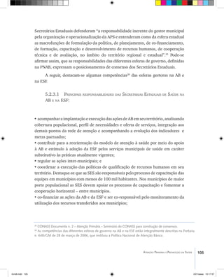 105Atenção Primária e Promoção da Saúde
Secretários Estaduais defenderam “a responsabilidade inerente do gestor municipal
pela organização e operacionalização da APS e entenderam como da esfera estadual
as macrofunções de formulação da política, de planejamento, de co-financiamento,
de formação, capacitação e desenvolvimento de recursos humanos, de cooperação
técnica e de avaliação, no âmbito do território regional e estadual”.25
Pode-se
afirmar assim, que as responsabilidades das diferentes esferas de governo, definidas
na PNAB, expressam o posicionamento de consenso dos Secretários Estaduais.
A seguir, destacam-se algumas competências26
das esferas gestoras na AB e
na ESF.
5.2.3.1 Principais responsabilidades das Secretarias Estaduais de Saúde na
AB e na ESF:
•	acompanharaimplantaçãoeexecuçãodasaçõesdeABemseuterritório,analisando
cobertura populacional, perfil de necessidades e oferta de serviços, integração aos
demais pontos da rede de atenção e acompanhando a evolução dos indicadores e
metas pactuados;
•	contribuir para a reorientação do modelo de atenção à saúde por meio do apoio
à AB e estímulo à adoção da ESF pelos serviços municipais de saúde em caráter
substitutivo às práticas atualmente vigentes;
•	regular as ações inter-municipais; e
•	coordenar a execução das políticas de qualificação de recursos humanos em seu
território. Destaque-se que as SES são responsáveis pelo processo de capacitação das
equipes em municípios com menos de 100 mil habitantes. Nos municípios de maior
porte populacional as SES devem apoiar os processos de capacitação e fomentar a
cooperação horizontal – entre municípios.
•	co-financiar as ações da AB e da ESF e ser co-responsável pelo monitoramento da
utilização dos recursos transferidos aos municípios;
25
CONASS Documenta n. 2 – Atenção Primária – Seminário do CONASS para construção de consensos.
26
As competências das diferentes esferas de governo na AB e na ESF estão integralmente descritas na Portaria
n. 648/GM de 28 de março de 2006, que instituiu a Política Nacional de Atenção Básica.
livro8.indd 105 2/21/aaaa 10:17:57
 