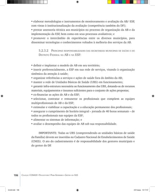 106 Coleção CONASS | Progestores ������� ����������� ���������� ���| Para Entender a Gestão do SUS
•	elaborar metodologias e instrumentos de monitoramento e avaliação da AB/ ESF,
com vistas à institucionalização da avaliação (competência também do DF);
•	prestar assessoria técnica aos municípios no processo de organização da AB e da
implementação da ESF, bem como em seus processos avaliativos; e
•	promover o intercâmbio de experiências entre os diversos municípios, para
disseminar tecnologias e conhecimentos voltados à melhoria dos serviços da AB.
5.2.3.2 Principais responsabilidades das secretarias municipais de saúde e do
Distrito Federal na AB e na ESF:
•	definir e implantar o modelo de AB em seu território;
•	inserir preferencialmente, a ESF em sua rede de serviços, visando à organização
sistêmica da atenção à saúde;
•	organizar referências a serviços e ações de saúde fora do âmbito da AB;
•	manter a rede de Unidades Básicas de Saúde (UBS) em funcionamento;
•	garantir infra-estrutura necessária ao funcionamento das UBS, dotando-as de recursos
materiais, equipamentos e insumos suficientes para o conjunto de ações propostas;
•	co-financiar as ações de AB e da ESF;
•	selecionar, contratar e remunerar os profissionais que compõem as equipes
multiprofissionais de AB e da ESF;
•	estimular e viabilizar a capacitação e a educação permanente dos profissionais;
•	assegurar o cumprimento de horário integral – jornada de 40 horas semanais – de
todos os profissionais nas equipes da ESF;
•	alimentar os sistemas de informação; e
•	avaliar o desempenho das equipes de AB sob sua responsabilidade.
IMPORTANTE: Todas as UBS (compreendendo as unidades básicas de saúde
da Família) devem ser inseridas no Cadastro Nacional de Estabelecimentos de Saúde
(CNES). O ato do cadastramento é de responsabilidade dos gestores municipais e
do gestor do DF.
livro8.indd 106 2/21/aaaa 10:17:57
 