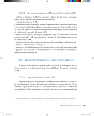 107Atenção Primária e Promoção da Saúde
5.2.3.3 Principais responsabilidades do Ministério da Saúde na AB e na ESF:
•	elaborar as diretrizes da PNAB e estimular a adoção da ESF como estruturante
para a organização dos sistemas municipais de saúde;
•	co-financiar o sistema de AB;
•	ordenar a formação de recursos humanos, definindo com o Ministério da Educação
estratégias de indução às mudanças curriculares nos cursos de graduação na área
da saúde, em especial de medicina, enfermagem e odontologia, visando à formação
de profissionais com perfil adequado à AB;
•	apoiar a articulação de instituições, em parceria com as secretarias de saúde dos
estados, municípios e DF, para capacitação e garantia de educação permanente para
os profissionais da AB;
•	propor mecanismos para a programação, controle, regulação e avaliação da AB;
•	manter as bases de dados nacionais; e
•	promover o intercâmbio de experiências e estimular o desenvolvimento de estudos
e pesquisas que busquem o aperfeiçoamento e a disseminação de tecnologias e
conhecimentos voltados à AB.
5.2.4 Como cumprir adequadamente as competências pactuadas?
A seguir, relacionam-se algumas ações consideradas estratégicas para o
desenvolvimento e aprimoramento das responsabilidades dos gestores estaduais
na AB:
5.2.4.1 Inserção da AB na estrutura da SES
SegundodiagnósticorealizadopeloCONASSem200327
existeumadiversidade
de denominações e de nível de subordinação das áreas responsáveis pela AB nas
estruturas organizacionais das SES. Observa-se evolução, mas ainda insuficiente,
na articulação da AB com os setores responsáveis pelas áreas programáticas (saúde
27
CONASS Documenta n. 2 – Atenção Primária – Seminário do CONASS para Construção de Consensos.
livro8.indd 107 2/21/aaaa 10:17:57
 