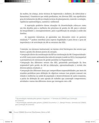 108 Coleção CONASS | Progestores ������� ����������� ���������� ���| Para Entender a Gestão do SUS
28
Recomendações realizadas pelos gestores: Progestores – 1º Seminário do CONASS para Construção
de Consensos.
29
Recomendações realizadas pelos gestores: CONASS Documenta n. 2 – Atenção Primária – Seminário do CONASS
para Construção de Consensos.
da mulher, da criança, áreas técnicas de hipertensão e diabetes, de tuberculose e
hanseníase). Constata-se que ainda predomina, em diversas SES, um significativo
grau de isolamento da AB em relação às áreas de planejamento, controle e avaliação,
vigilâncias epidemiológica, sanitária e ambiental.
A superação gradativa dessas situações de desarticulação coloca-se como
um dos desafios para a melhoria dos processos de gestão da AB, para o alcance
da integralidade e, conseqüentemente, para a qualificação da atenção à saúde das
famílias.
As seguintes iniciativas, já apontadas nas discussões entre os gestores
estaduais,28, 29
podem contribuir para superar fragilidades e para elevar o grau de
importância e de articulação da AB na estrutura das SES:
•	inserção, na estrutura institucional, no mesmo nível hierárquico dos setores que
fazem a gestão dos demais pontos da atenção;
•	integração efetiva da coordenação da ESF na coordenação da AB. Compreendendo-
se a ESF como centro ordenador das redes de atenção à saúde no SUS, é incompatível
a permanência de estruturas de gestão paralelas ou fragmentadas;
•	integração dos diferentes setores das SES, garantindo participação da área
responsável pela gestão da AB na elaboração, operacionalização e revisão dos
diversos planos estaduais; e
•	integração das diferentes áreas que compartilham responsabilidades, por meio de
reuniões periódicas para definição de objetivos comuns (um projeto comum) em
relação a melhorias na saúde da população e desenvolvimento de ações conjuntas,
a partir da definição de uma agenda de trabalho que contemple compromissos,
atividades e metas das diferentes áreas que interagem com a AB.
livro8.indd 108 2/21/aaaa 10:17:57
 