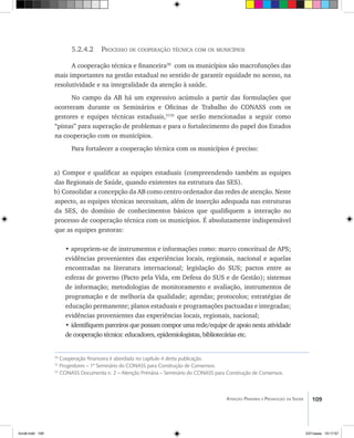 109Atenção Primária e Promoção da Saúde
5.2.4.2 Processo de cooperação técnica com os municípios
A cooperação técnica e financeira30
com os municípios são macrofunções das
mais importantes na gestão estadual no sentido de garantir equidade no acesso, na
resolutividade e na integralidade da atenção à saúde.
No campo da AB há um expressivo acúmulo a partir das formulações que
ocorreram durante os Seminários e Oficinas de Trabalho do CONASS com os
gestores e equipes técnicas estaduais,3132
que serão mencionadas a seguir como
“pistas” para superação de problemas e para o fortalecimento do papel dos Estados
na cooperação com os municípios.
Para fortalecer a cooperação técnica com os municípios é preciso:
a) Compor e qualificar as equipes estaduais (compreendendo também as equipes
das Regionais de Saúde, quando existentes na estrutura das SES).
b) Consolidar a concepção da AB como centro ordenador das redes de atenção. Neste
aspecto, as equipes técnicas necessitam, além de inserção adequada nas estruturas
da SES, do domínio de conhecimentos básicos que qualifiquem a interação no
processo de cooperação técnica com os municípios. É absolutamente indispensável
que as equipes gestoras:
• apropriem-se de instrumentos e informações como: marco conceitual de APS;
evidências provenientes das experiências locais, regionais, nacional e aquelas
encontradas na literatura internacional; legislação do SUS; pactos entre as
esferas de governo (Pacto pela Vida, em Defesa do SUS e de Gestão); sistemas
de informação; metodologias de monitoramento e avaliação, instrumentos de
programação e de melhoria da qualidade; agendas; protocolos; estratégias de
educação permanente; planos estaduais e programações pactuadas e integradas;
evidências provenientes das experiências locais, regionais, nacional;
• identifiquem parceiros que possam compor uma rede/equipe de apoio nesta atividade
de cooperação técnica: educadores, epidemiologistas, bibliotecárias etc.
30
Cooperação financeira é abordada no capítulo 4 desta publicação.
31
Progestores – 1º Seminário do CONASS para Construção de Consensos.
32
CONASS Documenta n. 2 – Atenção Primária – Seminário do CONASS para Construção de Consensos.
livro8.indd 109 2/21/aaaa 10:17:57
 