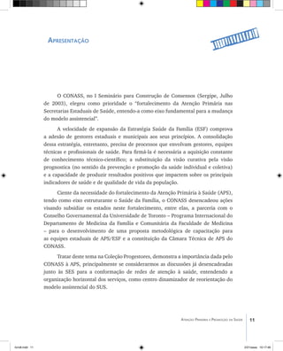11Atenção Primária e Promoção da Saúde
Apresentação
O CONASS, no I Seminário para Construção de Consensos (Sergipe, Julho
de 2003), elegeu como prioridade o “fortalecimento da Atenção Primária nas
Secretarias Estaduais de Saúde, entendo-a como eixo fundamental para a mudança
do modelo assistencial”.
A velocidade de expansão da Estratégia Saúde da Família (ESF) comprova
a adesão de gestores estaduais e municipais aos seus princípios. A consolidação
dessa estratégia, entretanto, precisa de processos que envolvam gestores, equipes
técnicas e profissionais de saúde. Para firmá-la é necessária a aquisição constante
de conhecimento técnico-científico; a substituição da visão curativa pela visão
prognostica (no sentido da prevenção e promoção da saúde individual e coletiva)
e a capacidade de produzir resultados positivos que impactem sobre os principais
indicadores de saúde e de qualidade de vida da população.
Ciente da necessidade do fortalecimento da Atenção Primária à Saúde (APS),
tendo como eixo estruturante o Saúde da Família, o CONASS desencadeou ações
visando subsidiar os estados neste fortalecimento, entre elas, a parceria com o
Conselho Governamental da Universidade de Toronto – Programa Internacional do
Departamento de Medicina da Família e Comunitária da Faculdade de Medicina
– para o desenvolvimento de uma proposta metodológica de capacitação para
as equipes estaduais de APS/ESF e a constituição da Câmara Técnica de APS do
CONASS.
Tratar deste tema na Coleção Progestores, demonstra a importância dada pelo
CONASS à APS, principalmente se considerarmos as discussões já desencadeadas
junto às SES para a conformação de redes de atenção à saúde, entendendo a
organização horizontal dos serviços, como centro dinamizador de reorientação do
modelo assistencial do SUS.
livro8.indd 11 2/21/aaaa 10:17:46
 