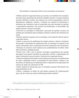 110 Coleção CONASS | Progestores ������� ����������� ���������� ���| Para Entender a Gestão do SUS
Para fortalecer a cooperação técnica com os municípios recomenda-se:
•	Elaborar plano de cooperação técnica que atenda as necessidades dos municípios.
Esta ação requer apropriação das distintas realidades, portanto, as equipes estaduais
precisam identificar e analisar (em conjunto com as áreas programáticas, áreas de
planejamento, vigilâncias, controle e avaliação) um conjunto de informações e
indicadores que subsidiem a ação de cooperação com cada município ou regional;
e especialmente identificar, num processo de interlocução, as necessidades das
equipes gestoras e técnicas municipais.
•	Assessorar os municípios na elaboração e pactuação de agendas ou planos de
trabalho que contemplem ações estratégicas voltadas à melhoria dos indicadores de
saúde.
•	Realizar encontros regionais com os municípios, com criação de redes de apoio à
cooperação técnica.
•	Apoiar os processos de qualificação das equipes gestoras e técnicas municipais,
favorecendo o intercâmbio de experiências entre os municípios da regional ou do
estado, estimulando assim a cooperação horizontal (cooperação entre municípios).
•	Participar de encontros macro-regionais para aprofundamento do debate sobre
APS nas distintas realidades do país.
•	Pactuar com o MS e com os gestores municipais (especialmente dos grandes
municípios) uma agenda articulada de cooperação, evitando a fragmentação das
ações e otimizando recursos técnicos e financeiros de cooperação técnica.
•	Adotarestratégiasdeinformaçãoecomunicaçãojuntoaosgestores,aosprofissionais
de saúde, à população usuária, às instituições de ensino técnico e superior e aos
formadores de opinião para sensibilização sobre a importância da organização dos
sistemas de saúde com valorização da APS.
•	Adotar medidas de indução para que os municípios assumam efetivamente suas
responsabilidades na AB.
•	Definir e implantar, no âmbito de cada Estado, propostas de co-financiamento
para a AB, de acordo com critérios definidos pela gestão estadual.33
33
Sobre possibilidades e alternativas de participação dos Estados no financiamento da AB/ESF, ver capítulo 4.
livro8.indd 110 2/21/aaaa 10:17:57
 