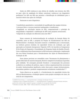 112 Coleção CONASS | Progestores ������� ����������� ���������� ���| Para Entender a Gestão do SUS
38
CONASS Documenta n. 7 – Acompanhamento e Avaliação da Atenção Primária.
39
Destaque-se que o CONASS Documenta n. 7 – Acompanhamento e Avaliação da Atenção Primária menciona
ausência de consenso sobre a opção de agrupar a avaliação em uma grande área das SES.
40
Ministério da Saúde, 2006. Folder: Institucionalizando a Avaliação da AB no Brasil.
Ainda em 2004 realizou-se uma oficina de trabalho com técnicos das SES,
na qual, além da ampliação do debate conceitual, realizou-se um diagnóstico
preliminar38
da APS nas SES que permitiu a identificação de debilidades para o
exercício efetivo das ações de avaliação.
Destacam-se neste diagnóstico:
•	insuficiência quantitativa e necessidade de qualificação das equipes técnicas;
•	estrutura física e recursos materiais inadequados e insuficientes;
•	fragilidade na articulação interna da SES, comprometendo o princípio da
integralidade e impedindo a viabilização da APS como proposta estruturante;
•	dispersão da avaliação em diferentes áreas das SES.39
Nesse contexto de institucionalização da avaliação da Atenção Básica foi
concebida, junto ao MS, a proposta do Projeto de Fortalecimento das SES em
Monitoramento e Avaliação, buscando construir a viabilidade para a estruturação,
na instância gestora estadual, da capacidade técnica em avaliação, que após
aprovação na Comissão Intergestores Tripartite (CIT), foi inserida no Componente
III do Projeto de Expansão e Consolidação do Programa Saúde da Família (Proesf).
Com a viabilização desse financiamento as SES iniciaram a elaboração e implantação
dos seus Planos Estaduais para o Fortalecimento das Ações de Monitoramento e
Avaliação da AB.
Esses planos precisam ser entendidos como “ferramenta de planejamento e
gestão elaborados de maneira integrada, flexível e adaptável às mudanças requeridas
pela realidade. Tal concepção pretende fortalecer a incorporação dos processos
avaliativos no cotidiano de práticas, regras e cultura organizacional das secretarias
de saúde. Institucionalizar significaria, então, fazer parte, compor intrinsecamente,
internalizar padrões e produzir comportamentos socialmente estabelecidos”.40
Como observa-se no quadro 3, o fortalecimento da capacidade técnica das
SES em Monitoramento e Avaliação aparece como projeto estratégico em cinco, do
total de seis componentes.
livro8.indd 112 2/21/aaaa 10:17:58
 