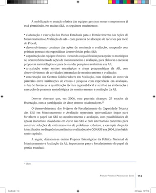 113Atenção Primária e Promoção da Saúde
41
Idem.
A mobilização e atuação efetiva das equipes gestoras nestes componentes já
está permitindo, em muitas SES, os seguintes movimentos:
•	elaboração e execução dos Planos Estaduais para o Fortalecimento das Ações de
Monitoramento e Avaliação da AB – com garantia de alocação de recursos por meio
do Proesf;
•	desenvolvimento contínuo das ações de monitoria e avaliação, rompendo com
práticas pontuais ou esporádicas desenvolvidas pelas SES;
•	capacitaçãodasequipestécnicas,tornando-asqualificadasparaapoiarosmunicípios
no desenvolvimento de ações de monitoramento e avaliação, para elaborar e executar
propostas metodológicas e para demandar pesquisas avaliativas em AB;
•	articulação entre setores estratégicos e áreas programáticas da AB, com
desenvolvimento de atividades integradas de monitoramento e avaliação;
•	contratação dos Centros Colaboradores em Avaliação, com objetivo de construir
parcerias entre instituições de ensino e pesquisa com experiência em avaliação,
a fim de favorecer a qualificação técnica regional-local e auxiliar na elaboração e
execução de proposta metodológica de monitoramento e avaliação da AB.
Deve-se observar que, em 2006, essa parceria alcançou 25 estados da
Federação, com a participação de vinte centros colaboradores.41
O desenvolvimento dos Projetos de Fortalecimento da Capacidade Técnica
das SES em Monitoramento e Avaliação representa oportunidade ímpar para
fortalecer o papel das SES no monitoramento e avaliação, com possibilidades de
apoiar iniciativas inovadoras em curso nas SES e com alternativas concretas para
construir soluções de enfrentamento de problemas crônicos, a exemplo daqueles
identificados no diagnóstico preliminar realizado pelo CONASS em 2004, já referido
neste capítulo.
A seguir, destacam-se outros Projetos Estratégicos da Política Nacional de
Monitoramento e Avaliação da AB, importantes para o fortalecimento do papel da
gestão estadual:
livro8.indd 113 2/21/aaaa 10:17:58
 