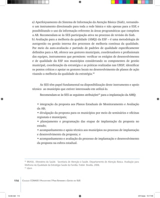 114 Coleção CONASS | Progestores ������� ����������� ���������� ���| Para Entender a Gestão do SUS
a) Aperfeiçoamento do Sistema de Informação da Atenção Básica (Siab), tornando-
o um instrumento direcionado para toda a rede básica e não apenas para a ESF, e
possibilitando o uso da informação referente às áreas programáticas que compõem
a AB. Recomendam-se às SES participação ativa no processo de revisão do Siab.
b) Avaliação para a melhoria da qualidade (AMQ) da ESF – é uma metodologia de
autogestão ou gestão interna dos processos de melhoria contínua da qualidade.
Por meio da auto-avaliacão e partindo de padrões de qualidade especificamente
definidos para a AB, oferece aos gestores municipais, coordenadores e profissionais
das equipes, instrumentos que permitem: verificar os estágios de desenvolvimento
e de qualidade da ESF nos municípios considerando os componentes de gestão
municipal, coordenação da estratégia e as práticas realizadas nas UBSF; identificar
os pontos críticos e apoiar os gestores locais no desenvolvimento de planos de ação
visando a melhoria da qualidade da estratégia.42
As SES têm papel fundamental na disponibilização deste instrumento e apoio
técnico ao município que estiver interessado em utilizá-lo.
Recomendam-se às SES as seguintes atribuições43
para a implantação da AMQ;
• integração da proposta aos Planos Estaduais de Monitoramento e Avaliação
da AB;
• divulgação da proposta para os municípios por meio de seminários e oficinas
regionais e municipais;
• planejamento e programação das etapas de implantação da proposta no
estado;
• acompanhamento e apoio técnico aos municípios no processo de implantação
e desenvolvimento da proposta; e
• acompanhamento e avaliação do processo de implantação e desenvolvimento
da proposta na esfera estadual.
42
BRASIL. Ministério da Saúde. Secretaria de Atenção à Saúde. Departamento de Atenção Básica. Avaliação para
Melhoria da Qualidade da Estratégia Saúde da Família. Folder. Brasília, 2006.
43
Idem
livro8.indd 114 2/21/aaaa 10:17:58
 