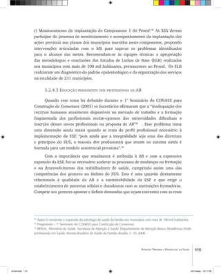 115Atenção Primária e Promoção da Saúde
c) Monitoramento da implantação do Componente 1 do Proesf:44
As SES devem
participar do processo de monitoramento e acompanhamento da implantação das
ações previstas nos planos dos municípios inseridos neste componente, propondo
intervenções articuladas com o MS para superar os problemas identificados
para o alcance das metas. Recomendam-se às equipes técnicas a apropriação
das metodologias e conclusões dos Estudos de Linhas de Base (ELB) realizados
nos municípios com mais de 100 mil habitantes, pertencentes ao Proesf. Os ELB
realizaram um diagnóstico do padrão epidemiológico e da organização dos serviços
na totalidade de 231 municípios.
5.2.4.3 Educação permanente dos profissionais da AB
Quando esse tema foi debatido durante o 1° Seminário do CONASS para
Construção de Consensos (2003) os Secretários afirmaram que a “inadequação dos
recursos humanos atualmente disponíveis no mercado de trabalho e a formação
fragmentada dos profissionais recém-egressos das universidades dificultam a
inserção desses novos profissionais na proposta de AB”45
. Esse problema toma
uma dimensão ainda maior quando se trata do perfil profissional necessário à
implementação da ESF, “pois ainda que a integralidade seja uma das diretrizes
e princípios do SUS, a maioria dos profissionais que atuam no sistema ainda é
formada para um modelo assistencial privatista”.46
Com a importância que atualmente é atribuída à AB e com a expressiva
expansão da ESF, faz-se necessário acelerar os processos de mudanças na formação
e no desenvolvimento dos trabalhadores de saúde, cumprindo assim uma das
competências dos gestores no âmbito do SUS. Esta é uma questão diretamente
relacionada à qualidade da AB e a sustentabilidade da ESF e que exige o
estabelecimento de parcerias sólidas e duradouras com as instituições formadoras.
Compete aos gestores apontar e definir demandas que sejam coerentes com as reais
44
Apoio à conversão e expansão da estratégia de saúde da família nos municípios com mais de 100 mil habitantes.
45
Progestores – 1º Seminário do CONASS para Construção de Consensos.
46
BRASIL. Ministério da Saúde. Secretaria de Atenção à Saúde. Departamento de Atenção Básica. Residências Multi-
profissionais em Saúde. Revista Brasileira de Saúde da Família, Brasília, n. 10, 2006.
livro8.indd 115 2/21/aaaa 10:17:58
 