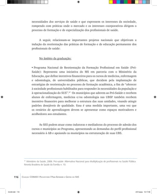 116 Coleção CONASS | Progestores ������� ����������� ���������� ���| Para Entender a Gestão do SUS
necessidades dos serviços de saúde e que expressem os interesses da sociedade,
rompendo com práticas onde o mercado e os interesses coorporativos dirigem o
processo de formação e de especialização dos profissionais de saúde.
A seguir, relacionam-se importantes projetos nacionais que objetivam a
indução da reorientação das práticas de formação e de educação permanente dos
profissionais de saúde:
No âmbito da graduação:
•	Programa Nacional de Reorientação da Formação Profissional em Saúde (Pró-
Saúde): Representa uma iniciativa do MS em parceria com o Ministério da
Educação, que define incentivos financeiros para os cursos de medicina, enfermagem
e odontologia, de universidades públicas, que decidem pela implantação de
estratégias de reorientação no processo de formação acadêmica, a fim de “oferecer
à sociedade profissionais habilitados para responder às necessidades da população e
à operacionalização do SUS”.47
Os municípios que aderem ao Pró-Saúde e recebem
alunos de enfermagem, medicina e/ou odontologia nas UBSF também recebem
incentivo financeiro para melhorar a estrutura das suas unidades, visando atingir
padrões desejáveis de qualidade. Essa é uma medida importante, uma vez que
os cenários de aprendizagem devem se apresentar como espaços motivadores e
acolhedores aos estudantes.
As SES podem atuar como indutoras e mediadoras do processo de adesão dos
cursos e municípios ao Programa, apresentando as demandas do perfil profissional
necessário à AB e apoiando os municípios na estruturação de suas UBS.
47
Ministério da Saúde, 2006. Pró-saúde: Alternativa Nacional para Multiplicação de profissionais na Saúde Pública.
Revista Brasileira de Saúde da Família n. 10.
livro8.indd 116 2/21/aaaa 10:17:58
 