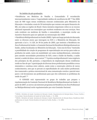 117Atenção Primária e Promoção da Saúde
No âmbito da pós-graduação:
•	Residências em Medicina de Família e Comunidade: É reconhecida
internacionalmente como a “especialidade médica de excelência da AB”.48
Em 2006
mais de 900 vagas nestas residências estavam credenciadas pelo Ministério da
Educação e vinculadas a mais de 50 instituições que contam com apoio financeiro do
MS, em todas as regiões do Brasil. Outra iniciativa importante refere-se ao recurso
adicional repassado aos municípios que recebem residentes em seus serviços. Para
cada residente em medicina de família e comunidade, o município recebe um
incentivo financeiro para ser aplicado na estruturação das UBSF.
•	Residência Multiprofissional em Saúde (RMS): Após um longo período de discussão
entre os diversos atores que interagem no SUS e o Ministério da Educação, foi
aprovada a Lei n. 11.129, de 30 de junho de 2005, que instituiu a Residência em
Área Profissional da Saúde e a Comissão Nacional de Residência Multiprofissional em
Saúde, ambas localizadas no Ministério da Educação. Com esta lei ficou “instituída
a possibilidade de criação de programas de especialização em serviço para todas as
profissões da saúde, tanto em modalidade uni como multiprofissionais, orientadas
para atender necessidades prioritárias do SUS, como a Saúde da Família, a saúde
mental, a saúde do idoso, entre outras”.49
A prática multiprofissional é uma exigência
dos princípios da AB, portanto, a importância da implantação dessas residências
reside no fato de que “a participação de diversas áreas profissionais possibilita a troca
sistemática e contínua entre saberes, assim como a construção coletiva de novos
conhecimentos, sem que se percam as especificidades de cada núcleo profissional.
Isto transcende a prática convencional de uma comunicação restrita e parcial entre
pares e dá ferramentas aos profissionais para que eles enfrentem os problemas da
saúde do país”.50
O CONASS está representado no grupo de trabalho que prepara a
regulamentação da Comissão Nacional de Residência Multiprofissional em Saúde. A
partir de 2007, os novos e já existentes programas de Residência em Área Profissional
ou Multiprofissional serão regulamentados por esta Comissão Nacional.
48
BRASIL. Ministério da Saúde. Secretaria de Atenção à Saúde. Departamento de Atenção Básica. Pessoa, Família e
Comunidade. Revista Brasileira de Saúde da Família, Brasília, n. 10, 2006.
49
BRASIL. Ministério da Saúde. Secretaria de Atenção à Saúde. Departamento de Atenção Básica. Residências Multi-
profissionais em Saúde. Revista Brasileira de Saúde da Família, Brasília, n. 10, 2006.
50
Idem.
livro8.indd 117 2/21/aaaa 10:17:58
 