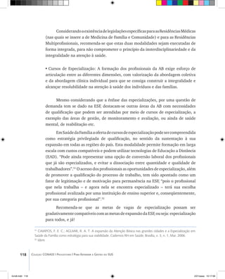 118 Coleção CONASS | Progestores ������� ����������� ���������� ���| Para Entender a Gestão do SUS
ConsiderandoaexistênciadelegislaçõesespecíficasparaasResidênciasMédicas
(nas quais se insere a de Medicina de Família e Comunidade) e para as Residências
Multiprofissionais, recomenda-se que estas duas modalidades sejam executadas de
forma integrada, para não comprometer o princípio da insterdisciplinariedade e da
integralidade na atenção à saúde.
•	Cursos de Especialização: A formação dos profissionais da AB exige esforço de
articulação entre as diferentes dimensões, com valorização da abordagem coletiva
e da abordagem clínica individual para que se consiga construir a integralidade e
alcançar resolubilidade na atenção à saúde dos indivíduos e das famílias.
Mesmo considerando que a ênfase das especializações, por uma questão de
demanda tem se dado na ESF, destacam-se outras áreas da AB com necessidades
de qualificação que podem ser atendidas por meio de cursos de especialização, a
exemplo das áreas de gestão, de monitoramento e avaliação, ou ainda de saúde
mental, de reabilitação etc.
EmSaúdedaFamíliaaofertadecursosdeespecializaçãopodesercompreendida
como estratégia privilegiada de qualificação, no sentido da sustentação à sua
expansão em todas as regiões do país. Esta modalidade permite formação em larga
escala com custos compatíveis e podem utilizar tecnologias de Educação a Distância
(EAD). “Pode ainda representar uma opção de conversão laboral dos profissionais
que já são especializados, e evitar a dissociação entre quantidade e qualidade de
trabalhadores”.51
O acesso dos profissionais as oportunidades de especialização, além
de promover a qualificação do processo de trabalho, tem sido apontado como um
fator de legitimação e de motivação para permanência na ESF, “pois o profissional
que nela trabalha – e agora nela se encontra especializado – terá sua escolha
profissional avalizada por uma instituição de ensino superior e, conseqüentemente,
por sua categoria profissional”.52
Recomenda-se que as metas de vagas de especialização possam ser
gradativamentecompatíveiscomasmetasdeexpansãodaESF,ouseja:especialização
para todos, e já!
51
CAMPOS, F. E. C.; AGUIAR, R. A. T. A expansão da Atenção Básica nas grandes cidades e a Especialização em
Saúde da Família como estratégia para sua viabilidade. Cadernos RH em Saúde, Brasília, v. 3, n. 1, Mar. 2006. 	
52
Idem
livro8.indd 118 2/21/aaaa 10:17:58
 