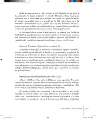 119Atenção Primária e Promoção da Saúde
O MS, em parceria com a Opas, instituiu a Rede Multicêntrica de Apoio à
Especialização em Saúde da Família em Grandes Municípios (Rede Maes) para
possibilitar que as instituições que trabalham com cursos de especialização em
SF possam compartilhar saberes e tecnologias. As SES podem fazer parte da
Rede Maes (www.redemaes.org.br), mesmo que o seu foco de atenção não seja o
grande município. As lições aprendidas poderão ser compartilhadas com todos os
profissionais que se beneficiam dos processos de educação permanente.
As SES podem ofertar cursos de especialização por meio de suas Escolas de
Saúde Pública, quando existentes, ou podem estabelecer ou intermediar parcerias
com Instituições de Ensino Superior para ampliar a oferta de oportunidades de
especialização, especialmente para os municípios de pequeno e médio porte.
Projeto de Telemática e Telemedicina em apoio à AB:
A aplicação de tecnologias de informação e comunicação, seja para consultoria,
segunda opinião ou tele-educação já beneficia um considerável quantitativo de
profissionais da rede básica no Brasil. São projetos de parcerias entre centros
acadêmicos com Secretarias Estaduais e municipais de saúde. A utilização destes
recursos já está contribuindo para a qualificação do processo de trabalho dos
profissionais, além de contribuir para a superação das situações de isolamento em
vivem não somente os profissionais que atuam em regiões do interior, especialmente
na Região da Amazônia Legal, mas também aqueles que se encontram nas periferias
das grandes cidades.
Formação dos Agentes Comunitários de Saúde (ACS):
A Lei n. 10.507, de 10 de julho de 2002, que criou a profissão de Agente
Comunitário de Saúde, traz como requisito básico a realização do curso de formação
inicial que faz parte da formação técnica dos agentes (que tem a totalidade de 1.200
horas e está dividido em três módulos, cada um com 400 horas).
O primeiro módulo, que corresponde à formação inicial, já está sendo
realizado em diversos Estados. As Escolas Técnicas do SUS, as Escolas de Saúde
Pública e os Centros Formadores vinculados aos gestores estaduais têm prioridade
na formulação e execução dos cursos de formação dos ACS. Outras instituições
livro8.indd 119 2/21/aaaa 10:17:58
 