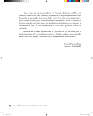 12 Coleção CONASS | Progestores ������� ����������� ���������� ���| Para Entender a Gestão do SUS
Outro ponto de extrema relevância é a Promoção da Saúde no SUS, aqui
entendida como um dos eixos da APS e a partir da qual se propõe a operacionalização
da agenda da promoção. Inserimos, ainda, neste livro, dois temas importantes:
Saúde Indígena e as relações entre Saneamento, Promoção da Saúde e Controle de
Doenças, visando contribuir para o aprofundamento das discussões, resgatando a
importância de uma e o valor determinante da outra para a qualidade de vida da
população.
Sabendo ser o inicio, apresentamos a oportunidade de discussão para o
fortalecimento da APS como política includente e fundamental para a consolidação
do SUS. Este livro oferece a oportunidade de aprofundarmos esta discussão.
Jurandi Frutuoso Silva
Presidente do CONASS
livro8.indd 12 2/21/aaaa 10:17:46
 