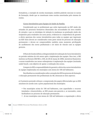 120 Coleção CONASS | Progestores ������� ����������� ���������� ���| Para Entender a Gestão do SUS
formadoras, a exemplo de escolas municipais, também poderão executar os cursos
de formação, desde que se constituam como escolas autorizadas pelo sistema de
ensino.
Cursos Introdutórios para Equipes de Saúde da Família:
Considerando que os profissionais que estão ingressando na ESF ainda são
oriundos de processos formativos dissociados das necessidades do novo modelo
de atenção e que as estratégias de indução às mudanças na graduação ainda são
incipientes para resultados em curto prazo, evidencia-se a importância de garantir
a oferta oportuna dos cursos introdutórios para todas as equipes que ingressam
na ESF. Estes devem ser considerados como parte inicial do processo de educação
permanente e devem ser compreendidos também como momento privilegiado
de acolhimento dos novos profissionais e de início de vínculo com as equipes
gestoras.
OPactodeGestãodefiniuaobrigatoriedadederealizaçãodoCursoIntrodutório
no período máximo de três meses após a implantação das equipes. Para isso, o MS
instituiu na Portaria GM/MS n. 650, de 28 de março de 2006, incentivos financeiros
a serem transferidos nos meses subseqüentes à implantação das equipes (incluindo
saúde bucal), com objetivo de apoiar a realização dos cursos.
CompeteàsSESaresponsabilidadedegarantiraofertadoscursosintrodutórios
às equipes implantadas em municípios com menos de 100 mil habitantes.
ParafinalizarasconsideraçõessobreaatuaçãodasSESnoprocessodeformação
e educação permanente dos profissionais da AB, destacam-se dois aspectos:
a) O primeiro pretende reforçar a compreensão dos papeis diferenciados que as SES
assumem de acordo com o porte populacional dos municípios:
• Nos municípios acima de 100 mil habitantes, com capacidades e recursos
instalados e desenvolvidos, as SES atuam com parceria e, se necessário, como
facilitadores no processo de educação permanente.
•	 Já nos municípios com menos de 100 mil habitantes a organização e oferta
livro8.indd 120 2/21/aaaa 10:17:58
 