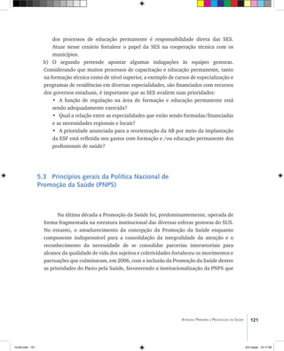 121Atenção Primária e Promoção da Saúde
dos processos de educação permanente é responsabilidade direta das SES.
Atuar nesse cenário fortalece o papel da SES na cooperação técnica com os
municípios.
b) O segundo pretende apontar algumas indagações às equipes gestoras.
Considerando que muitos processos de capacitação e educação permanente, tanto
na formação técnica como de nível superior, a exemplo de cursos de especialização e
programas de residências em diversas especialidades, são financiados com recursos
dos governos estaduais, é importante que as SES avaliem suas prioridades:
•	 A função de regulação na área de formação e educação permanente está
sendo adequadamente exercida?
•	 Qual a relação entre as especialidades que estão sendo formadas/financiadas
e as necessidades regionais e locais?
•	 A prioridade anunciada para a reorientação da AB por meio da implantação
da ESF está refletida nos gastos com formação e /ou educação permanente dos
profissionais de saúde?
5.3 Princípios gerais da Política Nacional de
Promoção da Saúde (PNPS)
Na última década a Promoção da Saúde foi, predominantemente, operada de
forma fragmentada na estrutura institucional das diversas esferas gestoras do SUS.
No entanto, o amadurecimento da concepção da Promoção da Saúde enquanto
componente indispensável para a consolidação da integralidade da atenção e o
reconhecimento da necessidade de se consolidar parcerias intersetoriais para
alcance da qualidade de vida dos sujeitos e coletividades fortaleceu os movimentos e
pactuações que culminaram, em 2006, com a inclusão da Promoção da Saúde dentre
as prioridades do Pacto pela Saúde, favorecendo a institucionalização da PNPS que
livro8.indd 121 2/21/aaaa 10:17:58
 