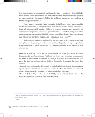 122 Coleção CONASS | Progestores ������� ����������� ���������� ���| Para Entender a Gestão do SUS
53
BRASIL. Ministério da Saúde. Portaria GM n. 687, de 30 de março de 2006. Aprova a Política de Promoção da
Saúde. Brasília, 2006.
54
Idem.
tem como objetivo “a promoção da qualidade de vida e a redução da vulnerabilidade
e dos riscos à saúde relacionados aos seus determinantes e condicionantes – modos
de viver, condições de trabalho, habitação, ambiente, educação, lazer, cultura a
bens e serviços essenciais”.53
Para o alcance desse objetivo a Promoção da Saúde precisa ser compreendida
“como um mecanismo de fortalecimento e implantação de uma política transversal,
integrada e intersetorial, que faça dialogar as diversas áreas do setor sanitário, os
outros setores do governo, o setor não-governamental e a sociedade, compondo redes
de compromisso e co-responsabilidade quanto à qualidade de vida da população em
que todos sejam partícipes na proteção e no cuidado com a vida”.54
O documento da PNPS contém, além dos objetivos, as diretrizes e estratégias
de implementação, as responsabilidades das esferas de gestão e as ações específicas
priorizadas para o biênio 2006-2007, e é complementado pelos seguintes atos
normativos:
•	Portaria GM/MS n. 2.608, de 28 de dezembro de 2005, que define recursos
financeiros do teto financeiro de Vigilância em Saúde para incentivar estruturação
de ações de vigilância e prevenção de doenças e agravos não-transmissíveis por
parte das Secretarias Estaduais de Saúde e Secretarias Municipais de Saúde das
capitais.
•	Portaria Interministerial n. 1.010, de 8 de maio de 2006, que institui diretrizes para
a promoção da alimentação saudável nas escolas de educação infantil, fundamental
e nível médio das redes públicas e privadas, em âmbito nacional.
•	Portaria SVS n. 23, de 18 de maio de 2006, que constitui o Comitê Gestor da
Política Nacional de Promoção da Saúde (CGPNPS).
livro8.indd 122 2/21/aaaa 10:17:58
 