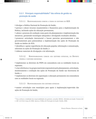123Atenção Primária e Promoção da Saúde
5.3.1 Principais responsabilidades55
das esferas de gestão na
promoção da saúde
	
5.3.1.1 Responsabilidades comuns a todos os gestores do SUS
•	divulgar a Política Nacional de Promoção da Saúde;
•	pactuar e alocar recursos orçamentários e financeiros para a implementação da
Política, incluindo ações de educação permanente;
•	adotar o processo de avaliação como parte do planejamento e implementação das
iniciativas, garantindo tecnologias adequadas e divulgando resultados aferidos;
•	promover articulação intersetorial e buscar parcerias governamentais e não
governamentais para potencializar a implementação das ações de Promoção da
Saúde no âmbito do SUS;
•	identificar e apoiar experiências de educação popular, informação e comunicação,
referentes às ações de Promoção da Saúde; e
•	elaborar materiais de divulgação e de informação.
5.3.1.2 Responsabilidades comuns aos gestores estaduais, do Distrito
federal e gestores municipais
•	implementar as diretrizes da PNPS em consonância com as realidades locais ou
regionais;
•	criarreferênciae/ougruposmatriciaisresponsáveispeloplanejamento,articulação,
monitoramento e avaliação das ações de Promoção da Saúde nas Secretarias de
Saúde; e
•	implementar as diretrizes de capacitação e educação permanente em consonância
com as realidades locais ou regionais.
5.3.1.3 Responsabilidades dos gestores estaduais
•	manter articulação com municípios para apoio à implantação/supervisão das
ações de Promoção da Saúde;
55
Para conhecer a totalidade das responsabilidades dos gestores, consultar: BRASIL. Ministério da Saúde. Portaria GM
n. 687, de 30 de março de 2006. Aprova a Política de Promoção da Saúde. Brasília, 2006.
livro8.indd 123 2/21/aaaa 10:17:59
 