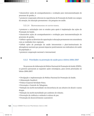 124 Coleção CONASS | Progestores ������� ����������� ���������� ���| Para Entender a Gestão do SUS
•	desenvolver ações de acompanhamento e avaliação para instrumentalização de
processos de gestão; e
•	promover cooperação referente às experiências de Promoção da Saúde nos campos
da atenção, da educação permanente e da pesquisa em saúde.
5.3.1.4 Responsabilidades do gestor federal
•	promover a articulação com os estados para apoio à implantação das ações de
Promoção da Saúde;
•	desenvolver ações de acompanhamento e avaliação para instrumentalização de
processos de gestão;
•	definir e apoiaras diretrizesde capacitaçãoe educaçãopermanenteem consonância
com as realidades loco regionais;
•	definir ações de promoção da saúde intersetoriais e pluri-institucionais de
abrangência nacional que possam impactar positivamente nos indicadores de saúde
da população; e
•	promover cooperação nacional e internacional.
5.3.2 Prioridades na promoção da saúde para o biênio 2006-2007
No processo de elaboração da Política Nacional de Promoção da Saúde (PNPS),
os gestores pactuaram as seguintes ações estratégicas, para serem priorizadas no
biênio 2006-2007:
•	Divulgação e implementação da Política Nacional de Promoção da Saúde.
•	Alimentação Saudável.
•	Prática Corporal/Atividade Física.
•	Prevenção e Controle do Tabagismo.
•	Redução da morbi-mortalidade em decorrência do uso abusivo de álcool e outras
drogas.
•	Redução da morbi-mortalidade por acidentes de trânsito.
•	Prevenção da violência e estímulo à cultura de paz.
•	Promoção do desenvolvimento sustentável.
livro8.indd 124 2/21/aaaa 10:17:59
 