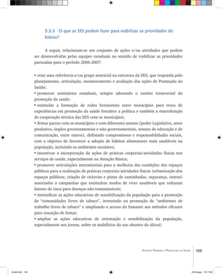 125Atenção Primária e Promoção da Saúde
5.3.3 O que as SES podem fazer para viabilizar as prioridades do
biênio?
A seguir, relacionam-se um conjunto de ações e/ou atividades que podem
ser desenvolvidas pelas equipes estaduais no sentido de viabilizar as prioridades
pactuadas para o período 2006-2007:
•	criar uma referência e/ou grupo matricial na estrutura da SES, que responda pelo
planejamento, articulação, monitoramento e avaliação das ações de Promoção da
Saúde;
•	promover seminários estaduais, sempre adotando o caráter transversal da
promoção da saúde;
•	estimular a formação de redes horizontais entre municípios para troca de
experiências em promoção da saúde fortalece a política e também a macrofunção
de cooperação técnica das SES com os municípios;
•	firmar pactos com os municípios e com diferentes setores (poder Legislativo, setor
produtivo, órgãos governamentais e não-governamentais, setores de educação e de
comunicação, entre outros), definindo compromissos e responsabilidades sociais,
com o objetivo de favorecer a adoção de hábitos alimentares mais saudáveis na
população, incluindo os ambientes escolares;
•	incentivar a incorporação de ações de práticas corporais/atividades físicas nos
serviços de saúde, especialmente na Atenção Básica;
•	promover articulações intersetoriais para a melhoria das condições dos espaços
públicos para a realização de práticas corporais/atividades físicas (urbanização dos
espaços públicos; criação de ciclovias e pistas de caminhadas; segurança, outros)
associados a campanhas que estimulem modos de viver saudáveis que reduzam
fatores de risco para doenças não transmissíveis;
•	intensificar as ações educativas de sensibilização da população para a promoção
de “comunidades livres de tabaco”, investindo na promoção de “ambientes de
trabalho livres de tabaco” e ampliando o acesso do fumante aos métodos eficazes
para cessação de fumar;
•	ampliar as ações educativas de orientação e sensibilização da população,
especialmente aos jovens, sobre os malefícios do uso abusivo do álcool;
livro8.indd 125 2/21/aaaa 10:17:59
 