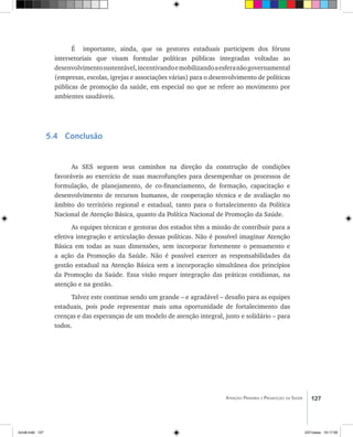 127Atenção Primária e Promoção da Saúde
É importante, ainda, que os gestores estaduais participem dos fóruns
intersetoriais que visam formular políticas públicas integradas voltadas ao
desenvolvimentosustentável,incentivandoemobilizandoaesferanãogovernamental
(empresas, escolas, igrejas e associações várias) para o desenvolvimento de políticas
públicas de promoção da saúde, em especial no que se refere ao movimento por
ambientes saudáveis.
5.4 Conclusão
As SES seguem seus caminhos na direção da construção de condições
favoráveis ao exercício de suas macrofunções para desempenhar os processos de
formulação, de planejamento, de co-financiamento, de formação, capacitação e
desenvolvimento de recursos humanos, de cooperação técnica e de avaliação no
âmbito do território regional e estadual, tanto para o fortalecimento da Política
Nacional de Atenção Básica, quanto da Política Nacional de Promoção da Saúde.
As equipes técnicas e gestoras dos estados têm a missão de contribuir para a
efetiva integração e articulação dessas políticas. Não é possível imaginar Atenção
Básica em todas as suas dimensões, sem incorporar fortemente o pensamento e
a ação da Promoção da Saúde. Não é possível exercer as responsabilidades da
gestão estadual na Atenção Básica sem a incorporação simultânea dos princípios
da Promoção da Saúde. Essa visão requer integração das práticas cotidianas, na
atenção e na gestão.
Talvez este continue sendo um grande – e agradável – desafio para as equipes
estaduais, pois pode representar mais uma oportunidade de fortalecimento das
crenças e das esperanças de um modelo de atenção integral, justo e solidário – para
todos.
livro8.indd 127 2/21/aaaa 10:17:59
 