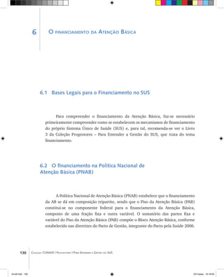 130 Coleção CONASS | Progestores ������� ����������� ���������� ���| Para Entender a Gestão do SUS
O financiamento da Atenção Básica
6.1 Bases Legais para o Financiamento no SUS
Para compreender o financiamento da Atenção Básica, faz-se necessário
primeiramente compreender como se estabelecem os mecanismos de financiamento
do próprio Sistema Único de Saúde (SUS) e, para tal, recomenda-se ver o Livro
3 da Coleção Progestores – Para Entender a Gestão do SUS, que trata do tema
financiamento.
6.2 O financiamento na Política Nacional de
Atenção Básica (PNAB)
A Política Nacional de Atenção Básica (PNAB) estabelece que o financiamento
da AB se dá em composição tripartite, sendo que o Piso da Atenção Básica (PAB)
constitui-se no componente federal para o financiamento da Atenção Básica,
composto de uma fração fixa e outra variável. O somatório das partes fixa e
variável do Piso da Atenção Básica (PAB) compõe o Bloco Atenção Básica, conforme
estabelecido nas diretrizes do Pacto de Gestão, integrante do Pacto pela Saúde 2006.
6
livro8.indd 130 2/21/aaaa 10:18:00
 