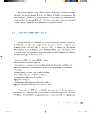 131Atenção Primária e Promoção da Saúde
Os recursos do Bloco Atenção Básica deverão ser utilizados para financiamento
das ações de Atenção Básica descritas nos Planos de Saúde do município e do
Distrito Federal. (Para efeito da Atenção Básica, o Distrito Federal é tratado como um
município. Pela Constituição Federal, o DF é tanto uma unidade federada municipal
quanto estadual, dependendo da responsabilidade governamental).
6.3 O Piso da Atenção Básica (PAB)
O PAB refere-se ao montante de recursos financeiros federais destinados
à viabilização de ações de Atenção Básica à saúde, descritas nos Grupos dos
Procedimentos da Atenção Básica, conforme Tabela do Sistema de Informações
Ambulatoriais (SIA) do Sistema Único de Saúde (SUS), que permanecem como
referência para a alimentação dos bancos de dados nacionais. São as ações mínimas
descritas no escopo da Atenção Básica:
•	consultas médicas em especialidades básicas;
•	atendimento odontológico básico;
•	atendimentos básicos por outros profissionais de nível superior e nível médio;
•	visita e atendimento ambulatorial e domiciliar da estratégia Saúde da Família (SF);
•	vacinação;
•	atividades educativas a grupos da comunidade;
•	assistência pré-natal e ao parto domiciliar;
•	atividades de planejamento familiar;
•	pequenas cirurgias;
•	atividades dos agentes comunitários de saúde; e
•	pronto atendimento em unidade básica de saúde.
Os recursos do PAB são transferidos mensalmente, de forma regular e
automática, do Fundo Nacional de Saúde (FNS) aos Fundos Municipais de Saúde
(FMS) e do Distrito Federal. Excepcionalmente, os recursos do PAB correspondentes
livro8.indd 131 2/21/aaaa 10:18:00
 
