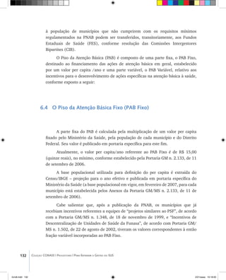 132 Coleção CONASS | Progestores ������� ����������� ���������� ���| Para Entender a Gestão do SUS
à população de municípios que não cumprirem com os requisitos mínimos
regulamentados na PNAB podem ser transferidos, transitoriamente, aos Fundos
Estaduais de Saúde (FES), conforme resolução das Comissões Intergestores
Bipartites (CIB).
O Piso da Atenção Básica (PAB) é composto de uma parte fixa, o PAB Fixo,
destinado ao financiamento das ações de atenção básica em geral, estabelecido
por um valor per capita /ano e uma parte variável, o PAB Variável, relativo aos
incentivos para o desenvolvimento de ações específicas na atenção básica à saúde,
conforme exposto a seguir:
6.4 O Piso da Atenção Básica Fixo (PAB Fixo)
A parte fixa do PAB é calculada pela multiplicação de um valor per capita
fixado pelo Ministério da Saúde, pela população de cada município e do Distrito
Federal. Seu valor é publicado em portaria específica para este fim.
Atualmente, o valor per capita/ano referente ao PAB Fixo é de R$ 15,00
(quinze reais), no mínimo, conforme estabelecido pela Portaria GM n. 2.133, de 11
de setembro de 2006.
A base populacional utilizada para definição do per capita é extraída do
Censo/IBGE – projeção para o ano efetivo e publicada em portaria específica do
Ministério da Saúde (a base populacional em vigor, em fevereiro de 2007, para cada
município está estabelecida pelos Anexos da Portaria GM/MS n. 2.133, de 11 de
setembro de 2006).
Cabe salientar que, após a publicação da PNAB, os municípios que já
recebiam incentivos referentes a equipes de “projetos similares ao PSF”, de acordo
com a Portaria GM/MS n. 1.348, de 18 de novembro de 1999, e “Incentivos de
Descentralização de Unidades de Saúde da Funasa”, de acordo com Portaria GM/
MS n. 1.502, de 22 de agosto de 2002, tiveram os valores correspondentes à então
fração variável incorporadas ao PAB Fixo.
livro8.indd 132 2/21/aaaa 10:18:00
 