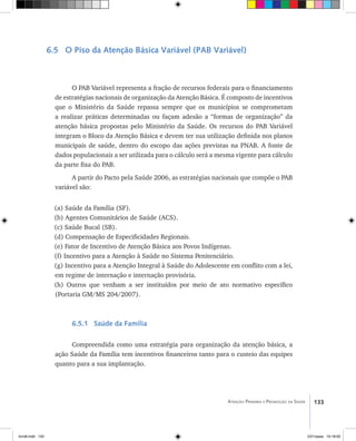 133Atenção Primária e Promoção da Saúde
6.5 O Piso da Atenção Básica Variável (PAB Variável)
O PAB Variável representa a fração de recursos federais para o financiamento
de estratégias nacionais de organização da Atenção Básica. É composto de incentivos
que o Ministério da Saúde repassa sempre que os municípios se comprometam
a realizar práticas determinadas ou façam adesão a “formas de organização” da
atenção básica propostas pelo Ministério da Saúde. Os recursos do PAB Variável
integram o Bloco da Atenção Básica e devem ter sua utilização definida nos planos
municipais de saúde, dentro do escopo das ações previstas na PNAB. A fonte de
dados populacionais a ser utilizada para o cálculo será a mesma vigente para cálculo
da parte fixa do PAB.
A partir do Pacto pela Saúde 2006, as estratégias nacionais que compõe o PAB
variável são:
(a) Saúde da Família (SF).
(b) Agentes Comunitários de Saúde (ACS).
(c) Saúde Bucal (SB).
(d) Compensação de Especificidades Regionais.
(e) Fator de Incentivo de Atenção Básica aos Povos Indígenas.
(f) Incentivo para a Atenção à Saúde no Sistema Penitenciário.
(g) Incentivo para a Atenção Integral à Saúde do Adolescente em conflito com a lei,
em regime de internação e internação provisória.
(h) Outros que venham a ser instituídos por meio de ato normativo específico
(Portaria GM/MS 204/2007).
6.5.1 Saúde da Família
Compreendida como uma estratégia para organização da atenção básica, a
ação Saúde da Família tem incentivos financeiros tanto para o custeio das equipes
quanto para a sua implantação.
livro8.indd 133 2/21/aaaa 10:18:00
 