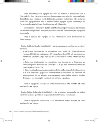 134 Coleção CONASS | Progestores ������� ����������� ���������� ���| Para Entender a Gestão do SUS
Para implantação das equipes de Saúde da Família os municípios e/ou o
Distrito Federal recebem recursos específicos para estruturação das unidades básica
de saúde de cada equipe de Saúde da Família, visando à melhoria da infra-estrutura
física e de equipamentos para o trabalho dessas equipes e para a realização do
Curso Introdutório Saúde da Família para a referida equipe.
Esse recurso é transferido do FNS ao FMS em duas parcelas de R$ 10 mil reais
nos meses subseqüentes à implantação, totalizando R$ 20 mil reais por equipes SF
implantada.
Para o custeio das equipes SF são estabelecidas duas modalidades de
financiamento:
•	Equipe Saúde da Família Modalidade 1 – são as equipes que atendem aos seguintes
critérios:
a)	Estiverem implantadas em municípios com Índice de Desenvolvimento
Humano (IDH) igual ou inferior a 0,7 e população de até 50 mil habitantes nos
estados da Amazônia Legal e até 30 mil habitantes nos demais estados do País;
ou
b)	Estiverem implantadas em municípios que integraram o Programa de
Interiorização do Trabalho em Saúde (PITS) e que não estão enquadrados no
estabelecido no item a); e
c)	Estiverem implantadas em municípios não incluídos no estabelecido nos itens
a) e b) e atendam a população remanescente de quilombos ou residente em
assentamentos de, no mínimo, setenta pessoas, respeitado o número máximo
de equipes por município, publicado em portaria específica.
Para as equipes na Modalidade 1 são transferidos do FNS ao FMS, R$ 8.100
a cada mês, por equipe.
•	Equipe Saúde da Família Modalidade 2 – são as equipes implantadas em todo o
território nacional que não se enquadram nos critérios da Modalidade 1.
Para as equipes na Modalidade 2 são transferidos do FNS ao FMS, R$ 5.400
a cada mês, por equipe.
livro8.indd 134 2/21/aaaa 10:18:00
 