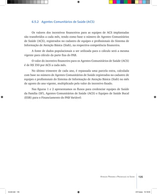 135Atenção Primária e Promoção da Saúde
6.5.2 Agentes Comunitários de Saúde (ACS)
Os valores dos incentivos financeiros para as equipes de ACS implantadas
são transferidos a cada mês, tendo como base o número de Agentes Comunitários
de Saúde (ACS), registrados no cadastro de equipes e profissionais do Sistema de
Informação de Atenção Básica (Siab), na respectiva competência financeira.
A fonte de dados populacionais a ser utilizada para o cálculo será a mesma
vigente para cálculo da parte fixa do PAB.
O valor do incentivo financeiro para os Agentes Comunitários de Saúde (ACS)
é de R$ 350 por ACS a cada mês.
No último trimestre de cada ano, é repassada uma parcela extra, calculada
com base no número de Agentes Comunitários de Saúde registrados no cadastro de
equipes e profissionais do Sistema de Informação de Atenção Básica (Siab) no mês
de agosto do ano vigente, multiplicado pelo valor do incentivo fixado.
Nas figuras 1 e 2 apresentamos os fluxos para credenciar equipes de Saúde
da Família (SF), Agentes Comunitários de Saúde (ACS) e Equipes de Saúde Bucal
(ESB) para o Financiamento do PAB Variável:
livro8.indd 135 2/21/aaaa 10:18:00
 