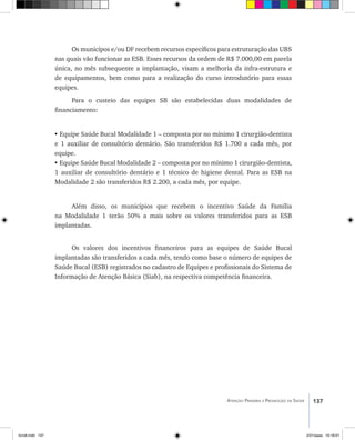 137Atenção Primária e Promoção da Saúde
Os municípos e/ou DF recebem recursos específicos para estruturação das UBS
nas quais vão funcionar as ESB. Esses recursos da ordem de R$ 7.000,00 em parela
única, no mês subsequente a implantação, visam a melhoria da infra-estrutura e
de equipamentos, bem como para a realização do curso introdutório para essas
equipes.
Para o custeio das equipes SB são estabelecidas duas modalidades de
financiamento:
• Equipe Saúde Bucal Modalidade 1 – composta por no mínimo 1 cirurgião-dentista
e 1 auxiliar de consultório dentário. São transferidos R$ 1.700 a cada mês, por
equipe.
• Equipe Saúde Bucal Modalidade 2 – composta por no mínimo 1 cirurgião-dentista,
1 auxiliar de consultório dentário e 1 técnico de higiene dental. Para as ESB na
Modalidade 2 são transferidos R$ 2.200, a cada mês, por equipe.
Além disso, os municípios que recebem o incentivo Saúde da Família
na Modalidade 1 terão 50% a mais sobre os valores transferidos para as ESB
implantadas.
Os valores dos incentivos financeiros para as equipes de Saúde Bucal
implantadas são transferidos a cada mês, tendo como base o número de equipes de
Saúde Bucal (ESB) registrados no cadastro de Equipes e profissionais do Sistema de
Informação de Atenção Básica (Siab), na respectiva competência financeira.
livro8.indd 137 2/21/aaaa 10:18:01
 