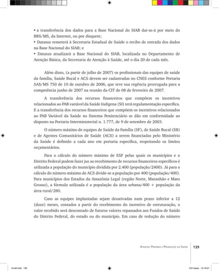 139Atenção Primária e Promoção da Saúde
•	a transferência dos dados para a Base Nacional do SIAB dar-se-á por meio do
BBS/MS, da Internet, ou por disquete;
• Datasus remeterá à Secretaria Estadual de Saúde o recibo de entrada dos dados
na Base Nacional do SIAB; e
• Datasus atualizará a Base Nacional do SIAB, localizada no Departamento de
Atenção Básica, da Secretaria de Atenção à Saúde, até o dia 20 de cada mês.
Além disso, (a partir de julho de 2007) os profissionais das equipes de saúde
da família, Saúde Bucal e ACS devem ser cadastradas no CNES conforme Portaria
SAS/MS 750 de 10 de outubro de 2006, que teve sua regência prorrogada para a
competência junho de 2007 na reunão da CIT de 08 de fevereiro de 2007.
A transferência dos recursos financeiros que compõem os incentivos
relacionados ao PAB variável da Saúde Indígena (SI) terá regulamentação específica.
E a transferência dos recursos financeiros que compõem os incentivos relacionados
ao PAB Variável da Saúde no Sistema Penitenciário se dão em conformidade ao
disposto na Portaria Interministerial n. 1.777, de 9 de setembro de 2003.
O número máximo de equipes de Saúde da Família (SF), de Saúde Bucal (SB)
e de Agentes Comunitários de Saúde (ACS) a serem financiadas pelo Ministério
da Saúde é definido a cada ano em portaria específica, respeitando os limites
orçamentários.
Para o cálculo do número máximo de ESF pelas quais os municípios e o
Distrito Federal podem fazer jus ao recebimento de recursos financeiros específicos é
utilizada a população do município dividida por 2.400 (população/2400). Já para o
cálculo do número máximo de ACS divide-se a população por 400 (população/400).
Para municípios dos Estados da Amazônia Legal (região Norte, Maranhão e Mato
Grosso), a fórmula utilizada é a população da área urbana/400 + população da
área rural/280.
Caso as equipes implantadas sejam desativadas num prazo inferior a 12
(doze) meses, contados a partir do recebimento do incentivo de estruturação, o
valor recebido será descontado de futuros valores repassados aos Fundos de Saúde
do Distrito Federal, do estado ou do município. Em caso de redução do número
livro8.indd 139 2/21/aaaa 10:18:01
 