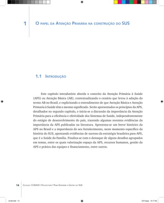 14 Coleção CONASS | Progestores ������� ����������� ���������� ���| Para Entender a Gestão do SUS
1 O papel da Atenção Primária na construção do SUS
1.1 Introdução
Este capítulo introdutório aborda o conceito da Atenção Primária à Saúde
(APS) ou Atenção Básica (AB), contextualizando o cenário que levou à adoção do
termo AB no Brasil, e explicitando o entendimento de que Atenção Básica e Atenção
Primaria à Saúde têm o mesmo significado. Serão apresentados os princípios da APS,
detalhados no segundo capítulo, e inicia-se a discussão da importância da Atenção
Primária para a eficiência e efetividade dos Sistemas de Saúde, independentemente
do estágio de desenvolvimento do país, trazendo algumas recentes evidências da
importância da APS publicadas na literatura. Apresenta-se um breve histórico da
APS no Brasil e a importância do seu fortalecimento, neste momento específico da
história do SUS, apontando evidências de sucesso da estratégia brasileira para APS,
que é a Saúde da Família. Finaliza-se com o destaque de alguns desafios agrupados
em temas, entre os quais valorização espaço da APS, recursos humanos, gestão da
APS e prática das equipes e financiamento, entre outros.
livro8.indd 14 2/21/aaaa 10:17:46
 